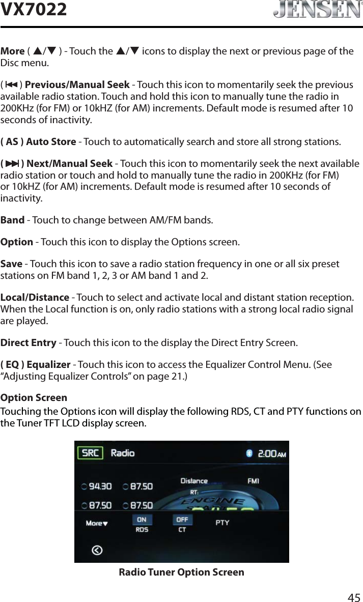 45VX7022More ( S/T ) - Touch the S/T icons to display the next or previous page of the Disc menu. (  ) Previous/Manual Seek - Touch this icon to momentarily seek the previous available radio station. Touch and hold this icon to manually tune the radio in 200KHz (for FM) or 10kHZ (for AM) increments. Default mode is resumed after 10 seconds of inactivity.( AS ) Auto Store - Touch to automatically search and store all strong stations.( ) Next/Manual Seek - Touch this icon to momentarily seek the next available radio station or touch and hold to manually tune the radio in 200KHz (for FM) or 10kHZ (for AM) increments. Default mode is resumed after 10 seconds of inactivity.Band - Touch to change between AM/FM bands.Option - Touch this icon to display the Options screen.Save - Touch this icon to save a radio station frequency in one or all six preset stations on FM band 1, 2, 3 or AM band 1 and 2.Local/Distance - Touch to select and activate local and distant station reception. When the Local function is on, only radio stations with a strong local radio signal are played.Direct Entry - Touch this icon to the display the Direct Entry Screen.( EQ ) Equalizer - Touch this icon to access the Equalizer Control Menu. (See &ldquo;Adjusting Equalizer Controls&rdquo; on page 21.)Option ScreenTouching the Options icon will display the following RDS, CT and PTY functions on the Tuner TFT LCD display screen.Radio Tuner Option Screen