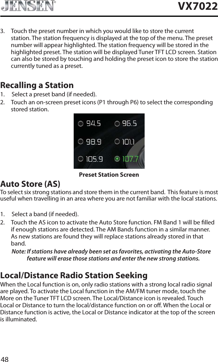 48VX70223. Touch the preset number in which you would like to store the current station. The station frequency is displayed at the top of the menu. The preset number will appear highlighted. The station frequency will be stored in the highlighted preset. The station will be displayed Tuner TFT LCD screen. Station can also be stored by touching and holding the preset icon to store the station currently tuned as a preset.Recalling a Station1. Select a preset band (if needed).2. Touch an on-screen preset icons (P1 through P6) to select the corresponding stored station. Preset Station ScreenAuto Store (AS)To select six strong stations and store them in the current band.  This feature is most useful when travelling in an area where you are not familiar with the local stations. 1. Select a band (if needed).2. Touch the AS icon to activate the Auto Store function. FM Band 1 will be lled if enough stations are detected. The AM Bands function in a similar manner.  As new stations are found they will replace stations already stored in that band.Note: If stations have already been set as favorites, activating the Auto-Store feature will erase those stations and enter the new strong stations. Local/Distance Radio Station SeekingWhen the Local function is on, only radio stations with a strong local radio signal are played. To activate the Local function in the AM/FM tuner mode, touch the More on the Tuner TFT LCD screen. The Local/Distance icon is revealed. Touch Local or Distance to turn the local/distance function on or o. When the Local or Distance function is active, the Local or Distance indicator at the top of the screen is illuminated. 