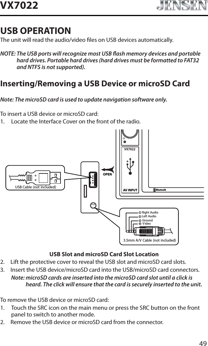 49VX7022USB OPERATIONThe unit will read the audio/video les on USB devices automatically.NOTE: The USB ports will recognize most USB ash memory devices and portable hard drives. Portable hard drives (hard drives must be formatted to FAT32 and NTFS is not supported).Inserting/Removing a USB Device or microSD CardNote: The microSD card is used to update navigation software only.To insert a USB device or microSD card:1. Locate the Interface Cover on the front of the radio.VX7022AV INPUTBluetoothOPEN3.5mm A/V Cable (not included)V ideoLeft AudioRight AudioGround1234USB Cable (not included)USB Slot and microSD Card Slot Location2. Lift the protective cover to reveal the USB slot and microSD card slots.3. Insert the USB device/microSD card into the USB/microSD card connectors. Note: microSD cards are inserted into the microSD card slot until a click is heard. The click will ensure that the card is securely inserted to the unit.To remove the USB device or microSD card:1. Touch the SRC icon on the main menu or press the SRC button on the front panel to switch to another mode.2. Remove the USB device or microSD card from the connector.