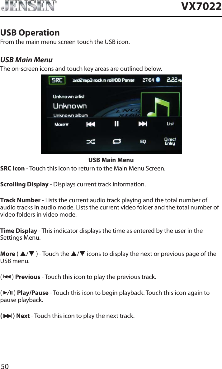 50VX7022USB OperationFrom the main menu screen touch the USB icon.USB Main MenuThe on-screen icons and touch key areas are outlined below.USB Main MenuSRC Icon - Touch this icon to return to the Main Menu Screen.Scrolling Display - Displays current track information.Track Number - Lists the current audio track playing and the total number of audio tracks in audio mode. Lists the current video folder and the total number of video folders in video mode.Time Display - This indicator displays the time as entered by the user in the Settings Menu.More ( S/T ) - Touch the S/T icons to display the next or previous page of the USB menu.(  ) Previous - Touch this icon to play the previous track.(  ) Play/Pause - Touch this icon to begin playback. Touch this icon again to pause playback.( ) Next - Touch this icon to play the next track.