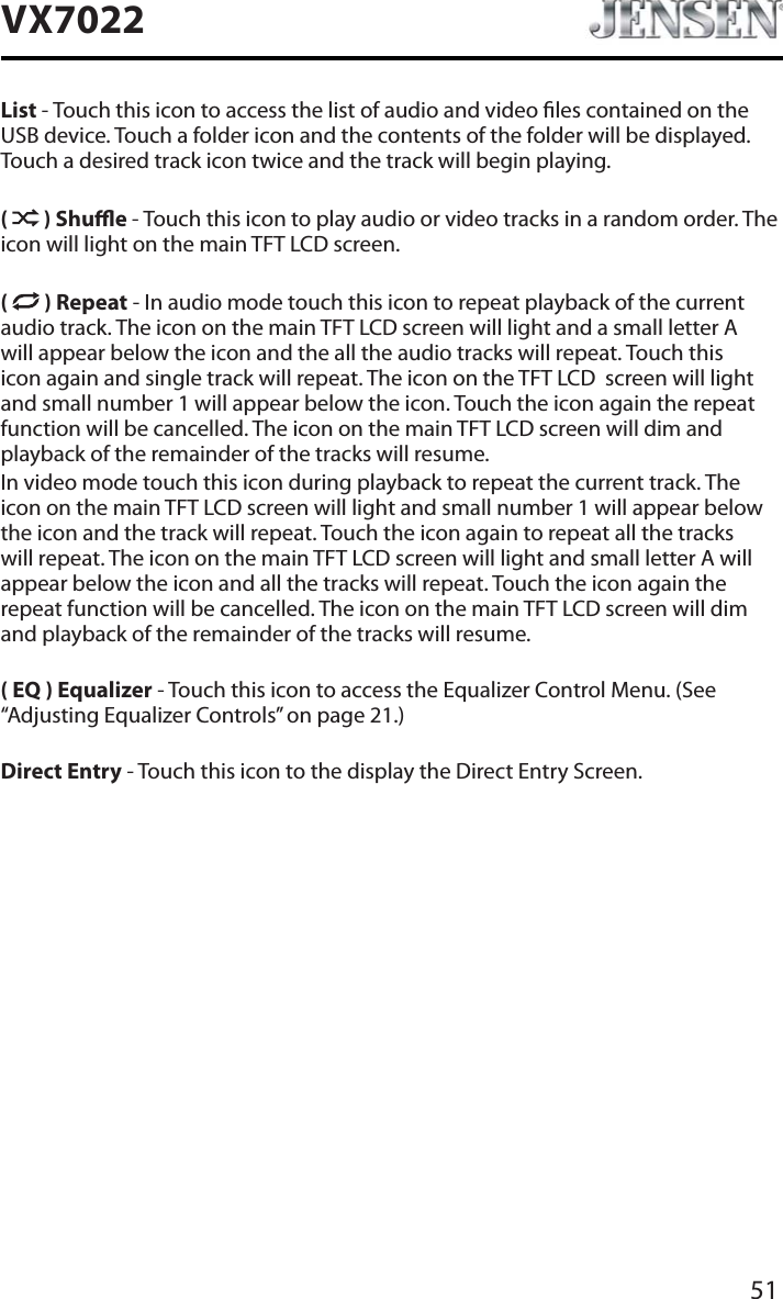 51VX7022List - Touch this icon to access the list of audio and video les contained on the USB device. Touch a folder icon and the contents of the folder will be displayed. Touch a desired track icon twice and the track will begin playing.( ) Shue - Touch this icon to play audio or video tracks in a random order. The icon will light on the main TFT LCD screen.( ) Repeat - In audio mode touch this icon to repeat playback of the current audio track. The icon on the main TFT LCD screen will light and a small letter A will appear below the icon and the all the audio tracks will repeat. Touch this icon again and single track will repeat. The icon on the TFT LCD  screen will light and small number 1 will appear below the icon. Touch the icon again the repeat function will be cancelled. The icon on the main TFT LCD screen will dim and playback of the remainder of the tracks will resume.In video mode touch this icon during playback to repeat the current track. The icon on the main TFT LCD screen will light and small number 1 will appear below the icon and the track will repeat. Touch the icon again to repeat all the tracks will repeat. The icon on the main TFT LCD screen will light and small letter A will appear below the icon and all the tracks will repeat. Touch the icon again the repeat function will be cancelled. The icon on the main TFT LCD screen will dim and playback of the remainder of the tracks will resume.( EQ ) Equalizer - Touch this icon to access the Equalizer Control Menu. (See &ldquo;Adjusting Equalizer Controls&rdquo; on page 21.)Direct Entry - Touch this icon to the display the Direct Entry Screen.