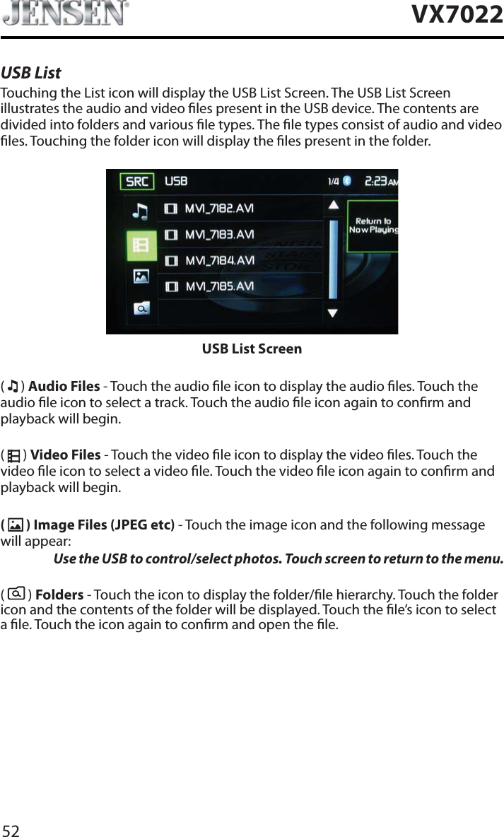 52VX7022USB ListTouching the List icon will display the USB List Screen. The USB List Screen illustrates the audio and video les present in the USB device. The contents are divided into folders and various le types. The le types consist of audio and video les. Touching the folder icon will display the les present in the folder.USB List Screen(  ) Audio Files - Touch the audio le icon to display the audio les. Touch the audio le icon to select a track. Touch the audio le icon again to conrm and playback will begin.(  ) Video Files - Touch the video le icon to display the video les. Touch the video le icon to select a video le. Touch the video le icon again to conrm and playback will begin.( ) Image Files (JPEG etc) - Touch the image icon and the following message will appear:Use the USB to control/select photos. Touch screen to return to the menu. (  ) Folders - Touch the icon to display the folder/le hierarchy. Touch the folder icon and the contents of the folder will be displayed. Touch the le&rsquo;s icon to select a le. Touch the icon again to conrm and open the le.