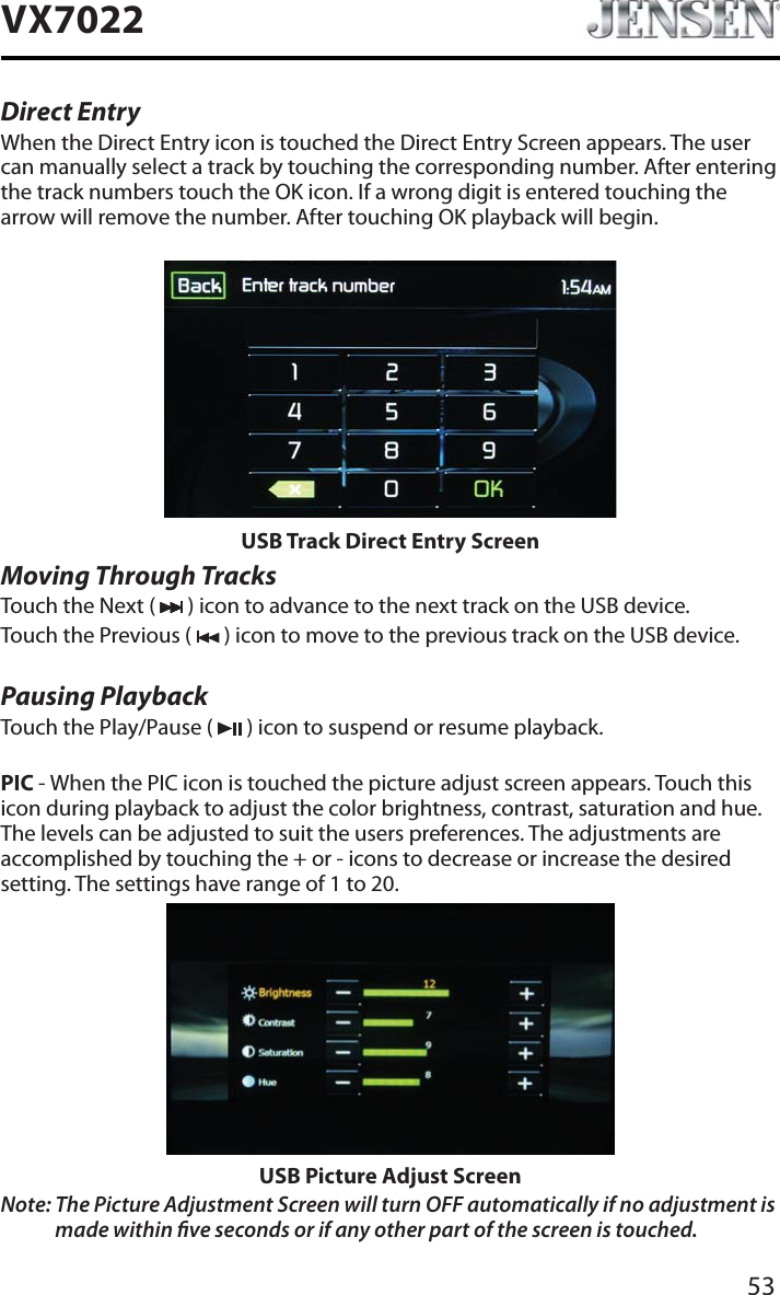 53VX7022Direct EntryWhen the Direct Entry icon is touched the Direct Entry Screen appears. The user can manually select a track by touching the corresponding number. After entering the track numbers touch the OK icon. If a wrong digit is entered touching the arrow will remove the number. After touching OK playback will begin.USB Track Direct Entry ScreenMoving Through TracksTouch the Next (   ) icon to advance to the next track on the USB device.Touch the Previous (   ) icon to move to the previous track on the USB device.Pausing PlaybackTouch the Play/Pause (   ) icon to suspend or resume playback.PIC - When the PIC icon is touched the picture adjust screen appears. Touch this icon during playback to adjust the color brightness, contrast, saturation and hue. The levels can be adjusted to suit the users preferences. The adjustments are accomplished by touching the + or - icons to decrease or increase the desired setting. The settings have range of 1 to 20. USB Picture Adjust ScreenNote: The Picture Adjustment Screen will turn OFF automatically if no adjustment is made within ve seconds or if any other part of the screen is touched.