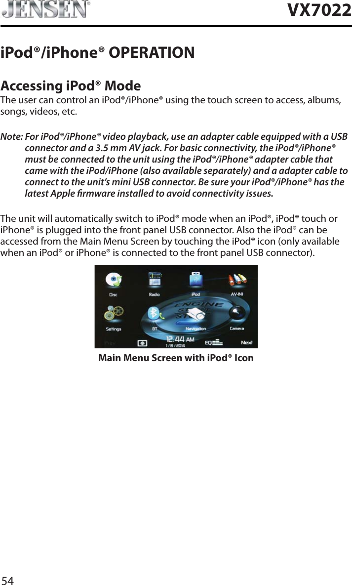 54VX7022iPod&reg;/iPhone&reg; OPERATIONAccessing iPod&reg; ModeThe user can control an iPod&reg;/iPhone&reg; using the touch screen to access, albums, songs, videos, etc.Note: For iPod&reg;/iPhone&reg; video playback, use an adapter cable equipped with a USB connector and a 3.5 mm AV jack. For basic connectivity, the iPod&reg;/iPhone&reg; must be connected to the unit using the iPod&reg;/iPhone&reg; adapter cable that came with the iPod/iPhone (also available separately) and a adapter cable to connect to the unit&rsquo;s mini USB connector. Be sure your iPod&reg;/iPhone&reg; has the latest Apple rmware installed to avoid connectivity issues.The unit will automatically switch to iPod&reg; mode when an iPod&reg;, iPod&reg; touch or iPhone&reg; is plugged into the front panel USB connector. Also the iPod&reg; can be accessed from the Main Menu Screen by touching the iPod&reg; icon (only available when an iPod&reg; or iPhone&reg; is connected to the front panel USB connector).Main Menu Screen with iPod&reg; Icon