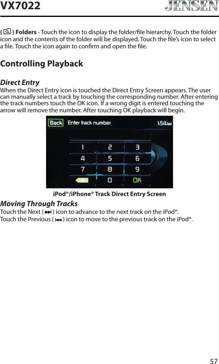 57VX7022(  ) Folders - Touch the icon to display the folder/le hierarchy. Touch the folder icon and the contents of the folder will be displayed. Touch the le&rsquo;s icon to select a le. Touch the icon again to conrm and open the le.Controlling PlaybackDirect EntryWhen the Direct Entry icon is touched the Direct Entry Screen appears. The user can manually select a track by touching the corresponding number. After entering the track numbers touch the OK icon. If a wrong digit is entered touching the arrow will remove the number. After touching OK playback will begin.iPod&reg;/iPhone&reg; Track Direct Entry ScreenMoving Through TracksTouch the Next (   ) icon to advance to the next track on the iPod&reg;.Touch the Previous (   ) icon to move to the previous track on the iPod&reg;.