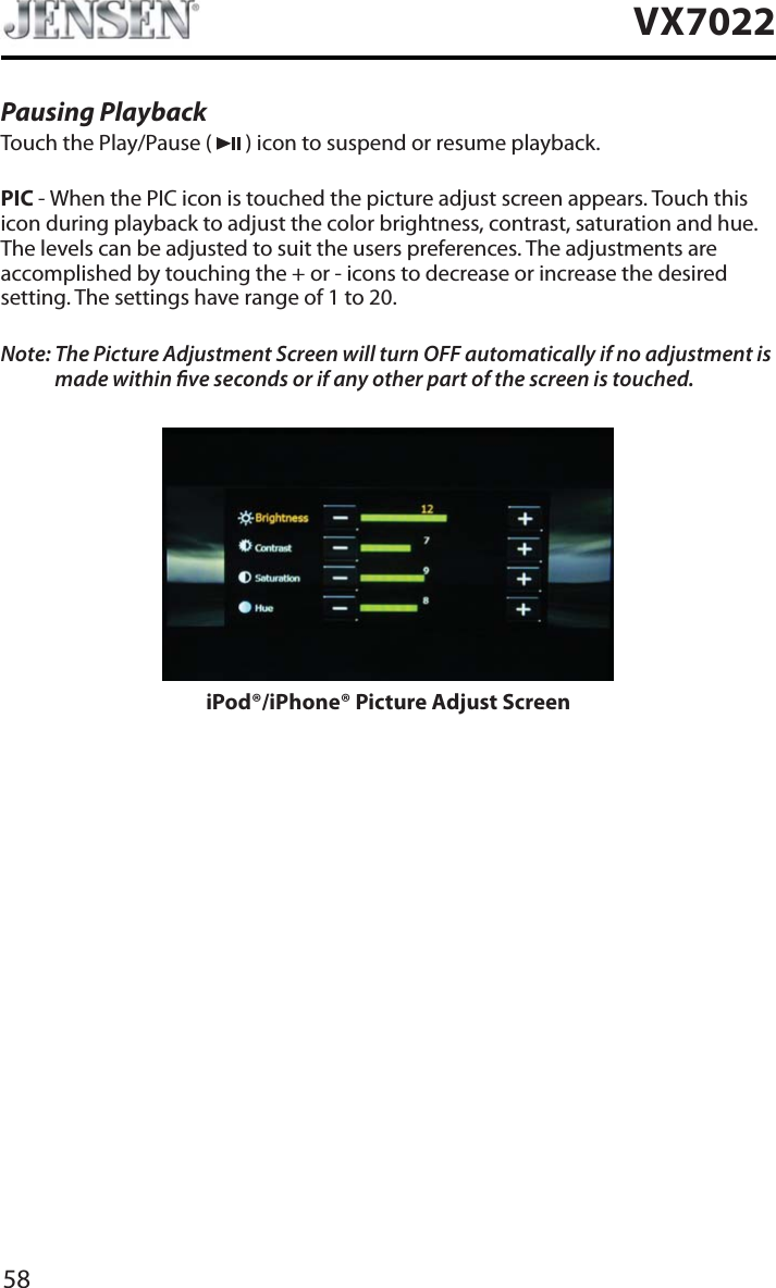 58VX7022Pausing PlaybackTouch the Play/Pause (   ) icon to suspend or resume playback.PIC - When the PIC icon is touched the picture adjust screen appears. Touch this icon during playback to adjust the color brightness, contrast, saturation and hue. The levels can be adjusted to suit the users preferences. The adjustments are accomplished by touching the + or - icons to decrease or increase the desired setting. The settings have range of 1 to 20. Note: The Picture Adjustment Screen will turn OFF automatically if no adjustment is made within ve seconds or if any other part of the screen is touched.iPod&reg;/iPhone&reg; Picture Adjust Screen