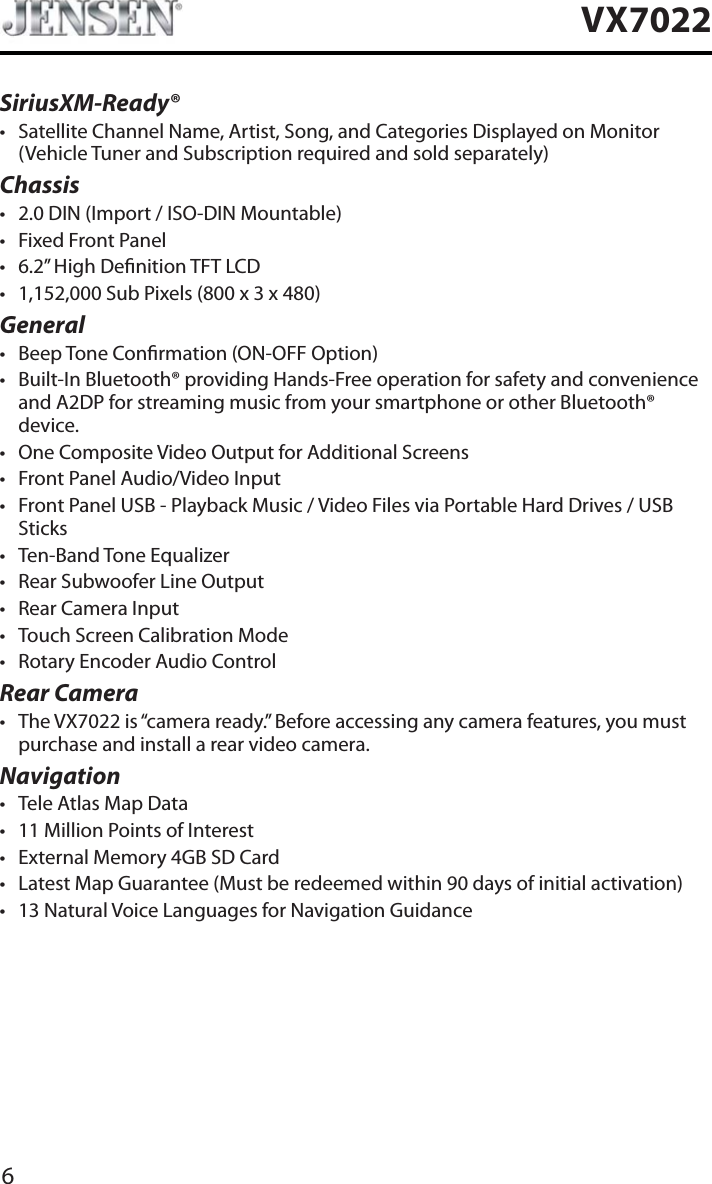 6VX7022SiriusXM-Ready&reg;t Satellite Channel Name, Artist, Song, and Categories Displayed on Monitor (Vehicle Tuner and Subscription required and sold separately)Chassist 2.0 DIN (Import / ISO-DIN Mountable)t Fixed Front Panelt 6.2&rdquo; High Denition TFT LCDt 1,152,000 Sub Pixels (800 x 3 x 480)Generalt Beep Tone Conrmation (ON-OFF Option)t Built-In Bluetooth&reg; providing Hands-Free operation for safety and convenience and A2DP for streaming music from your smartphone or other Bluetooth&reg; device. t One Composite Video Output for Additional Screenst Front Panel Audio/Video Inputt Front Panel USB - Playback Music / Video Files via Portable Hard Drives / USB Stickst Ten-Band Tone Equalizert Rear Subwoofer Line Outputt Rear Camera Inputt Touch Screen Calibration Modet Rotary Encoder Audio ControlRear Camerat The VX7022 is &ldquo;camera ready.&rdquo; Before accessing any camera features, you must purchase and install a rear video camera.Navigationt Tele Atlas Map Datat 11 Million Points of Interestt External Memory 4GB SD Cardt Latest Map Guarantee (Must be redeemed within 90 days of initial activation)t 13 Natural Voice Languages for Navigation Guidance