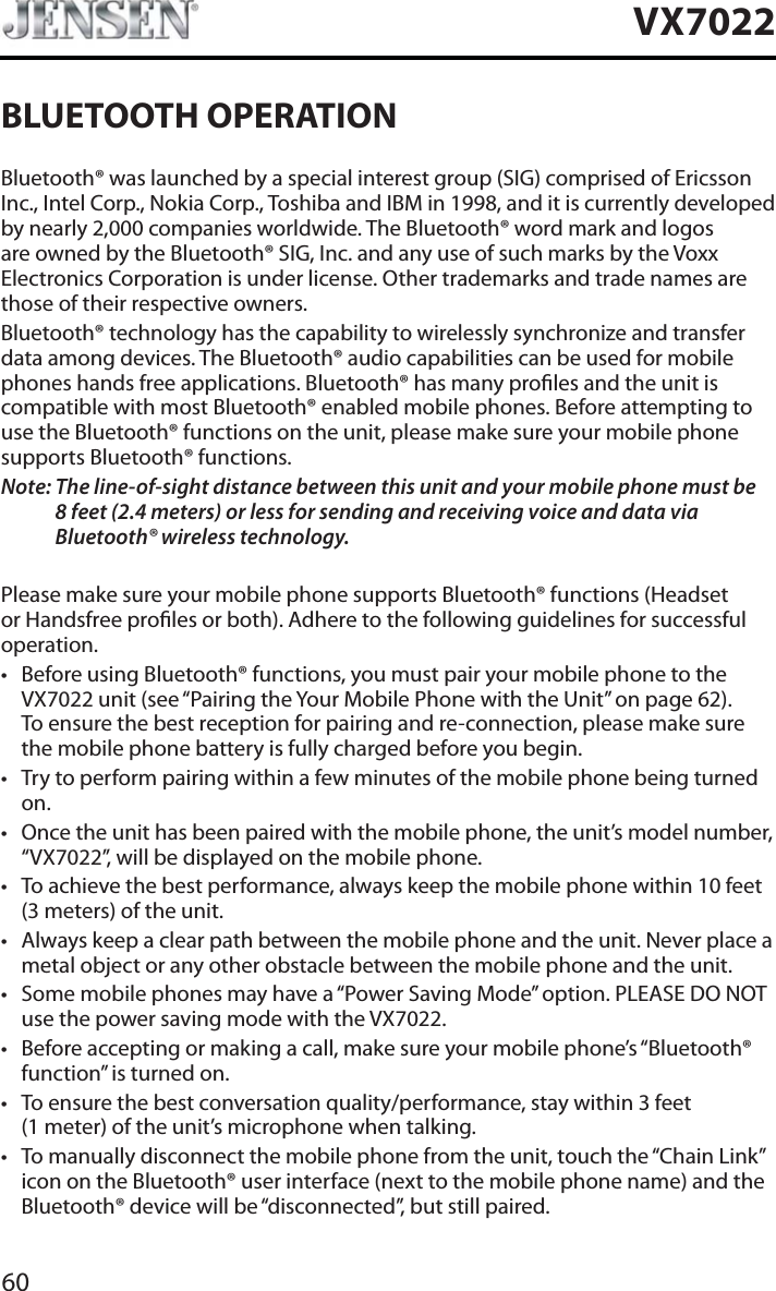 60VX7022BLUETOOTH OPERATIONBluetooth&reg; was launched by a special interest group (SIG) comprised of Ericsson Inc., Intel Corp., Nokia Corp., Toshiba and IBM in 1998, and it is currently developed by nearly 2,000 companies worldwide. The Bluetooth&reg; word mark and logos are owned by the Bluetooth&reg; SIG, Inc. and any use of such marks by the Voxx Electronics Corporation is under license. Other trademarks and trade names are those of their respective owners.Bluetooth&reg; technology has the capability to wirelessly synchronize and transfer data among devices. The Bluetooth&reg; audio capabilities can be used for mobile phones hands free applications. Bluetooth&reg; has many proles and the unit is compatible with most Bluetooth&reg; enabled mobile phones. Before attempting to use the Bluetooth&reg; functions on the unit, please make sure your mobile phone supports Bluetooth&reg; functions.Note: The line-of-sight distance between this unit and your mobile phone must be8 feet (2.4 meters) or less for sending and receiving voice and data via Bluetooth&reg; wireless technology.Please make sure your mobile phone supports Bluetooth&reg; functions (Headset or Handsfree proles or both). Adhere to the following guidelines for successful operation.t Before using Bluetooth&reg; functions, you must pair your mobile phone to the VX7022 unit (see &ldquo;Pairing the Your Mobile Phone with the Unit&rdquo; on page 62). To ensure the best reception for pairing and re-connection, please make sure the mobile phone battery is fully charged before you begin.t Try to perform pairing within a few minutes of the mobile phone being turned on.t Once the unit has been paired with the mobile phone, the unit&rsquo;s model number, &ldquo;VX7022&rdquo;, will be displayed on the mobile phone.t To achieve the best performance, always keep the mobile phone within 10 feet (3 meters) of the unit.t Always keep a clear path between the mobile phone and the unit. Never place a metal object or any other obstacle between the mobile phone and the unit. t Some mobile phones may have a &ldquo;Power Saving Mode&rdquo; option. PLEASE DO NOT use the power saving mode with the VX7022.t Before accepting or making a call, make sure your mobile phone&rsquo;s &ldquo;Bluetooth&reg; function&rdquo; is turned on.t To ensure the best conversation quality/performance, stay within 3 feet (1 meter) of the unit&rsquo;s microphone when talking.t To manually disconnect the mobile phone from the unit, touch the &ldquo;Chain Link&rdquo; icon on the Bluetooth&reg; user interface (next to the mobile phone name) and the Bluetooth&reg; device will be &ldquo;disconnected&rdquo;, but still paired.