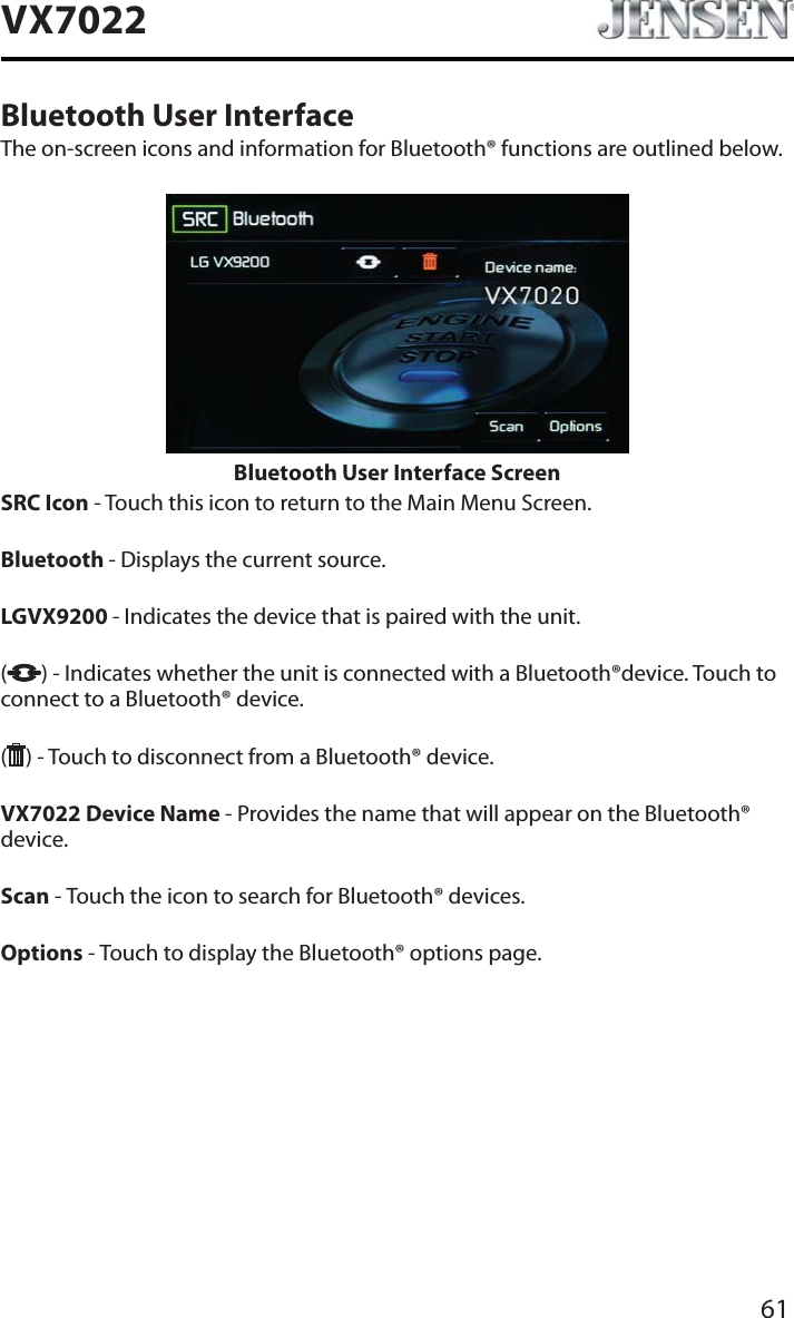 61VX7022Bluetooth User InterfaceThe on-screen icons and information for Bluetooth&reg; functions are outlined below.Bluetooth User Interface ScreenSRC Icon - Touch this icon to return to the Main Menu Screen.Bluetooth - Displays the current source.LGVX9200 - Indicates the device that is paired with the unit.() - Indicates whether the unit is connected with a Bluetooth&reg;device. Touch to connect to a Bluetooth&reg; device.( ) - Touch to disconnect from a Bluetooth&reg; device.VX7022 Device Name - Provides the name that will appear on the Bluetooth&reg; device.Scan - Touch the icon to search for Bluetooth&reg; devices.Options - Touch to display the Bluetooth&reg; options page.