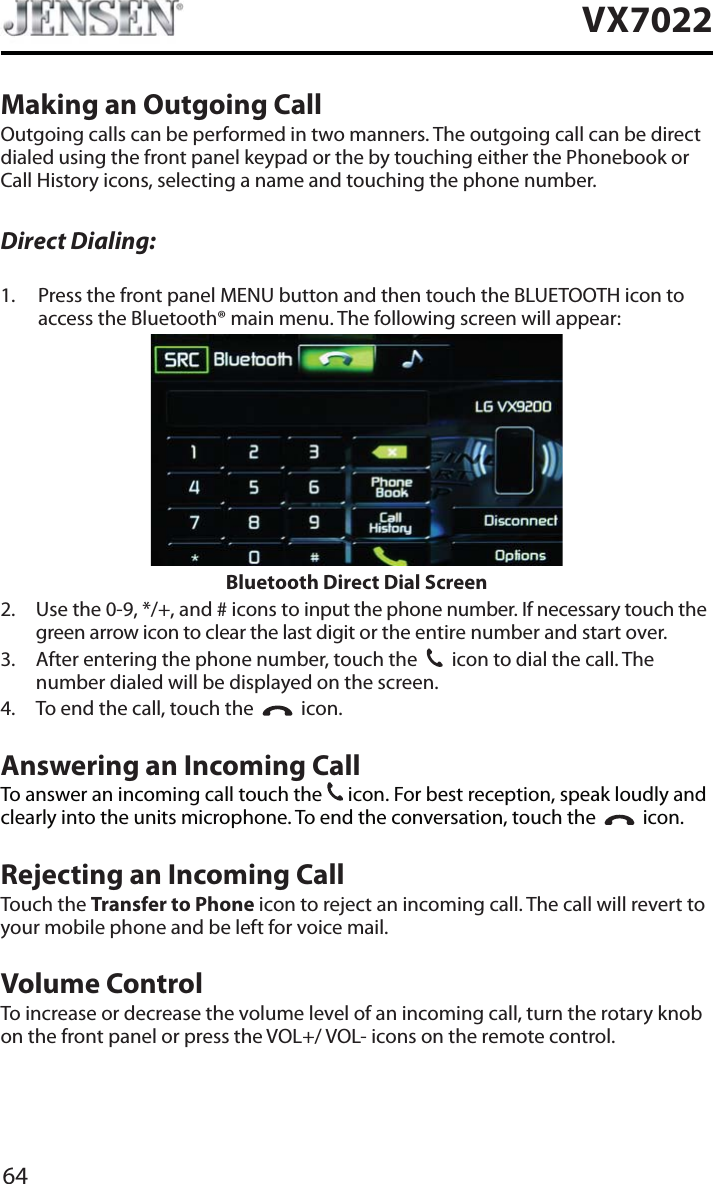 64VX7022Making an Outgoing CallOutgoing calls can be performed in two manners. The outgoing call can be direct dialed using the front panel keypad or the by touching either the Phonebook or Call History icons, selecting a name and touching the phone number.Direct Dialing:1. Press the front panel MENU button and then touch the BLUETOOTH icon to access the Bluetooth&reg; main menu. The following screen will appear:Bluetooth Direct Dial Screen2. Use the 0-9, */+, and # icons to input the phone number. If necessary touch the green arrow icon to clear the last digit or the entire number and start over.3. After entering the phone number, touch the  icon to dial the call. The number dialed will be displayed on the screen. 4. To end the call, touch the     icon.Answering an Incoming CallTo answer an incoming call touch the   icon. For best reception, speak loudly and clearly into the units microphone. To end the conversation, touch the  icon.Rejecting an Incoming CallTouch the Transfer to Phone icon to reject an incoming call. The call will revert to your mobile phone and be left for voice mail.Volume ControlTo increase or decrease the volume level of an incoming call, turn the rotary knob on the front panel or press the VOL+/ VOL- icons on the remote control.