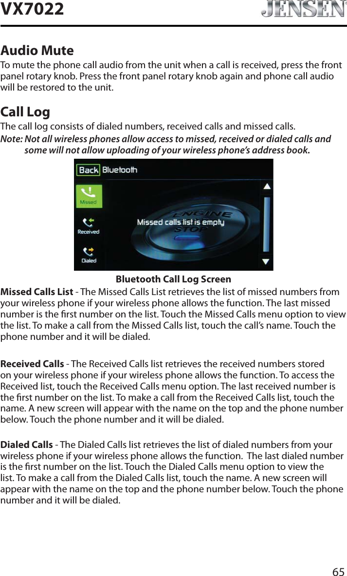 65VX7022Audio MuteTo mute the phone call audio from the unit when a call is received, press the front panel rotary knob. Press the front panel rotary knob again and phone call audio will be restored to the unit.Call LogThe call log consists of dialed numbers, received calls and missed calls.Note: Not all wireless phones allow access to missed, received or dialed calls and some will not allow uploading of your wireless phone&rsquo;s address book. Bluetooth Call Log ScreenMissed Calls List - The Missed Calls List retrieves the list of missed numbers from your wireless phone if your wireless phone allows the function. The last missed number is the rst number on the list. Touch the Missed Calls menu option to view the list. To make a call from the Missed Calls list, touch the call&rsquo;s name. Touch the phone number and it will be dialed.Received Calls - The Received Calls list retrieves the received numbers stored on your wireless phone if your wireless phone allows the function. To access the Received list, touch the Received Calls menu option. The last received number is the rst number on the list. To make a call from the Received Calls list, touch the name. A new screen will appear with the name on the top and the phone number below. Touch the phone number and it will be dialed.Dialed Calls - The Dialed Calls list retrieves the list of dialed numbers from your wireless phone if your wireless phone allows the function.  The last dialed number is the rst number on the list. Touch the Dialed Calls menu option to view the list. To make a call from the Dialed Calls list, touch the name. A new screen will appear with the name on the top and the phone number below. Touch the phone number and it will be dialed.