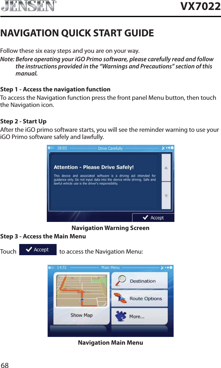 68VX7022NAVIGATION QUICK START GUIDEFollow these six easy steps and you are on your way.Note: Before operating your iGO Primo software, please carefully read and follow the instructions provided in the &ldquo;Warnings and Precautions&rdquo; section of this manual.Step 1 - Access the navigation functionTo access the Navigation function press the front panel Menu button, then touch the Navigation icon.Step 2 - Start UpAfter the iGO primo software starts, you will see the reminder warning to use your iGO Primo software safely and lawfully.Navigation Warning ScreenStep 3 - Access the Main MenuTouch     to access the Navigation Menu:Navigation Main Menu
