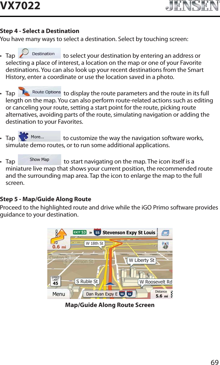 69VX7022Step 4 - Select a DestinationYou have many ways to select a destination. Select by touching screen:t Tap     to select your destination by entering an address or selecting a place of interest, a location on the map or one of your Favorite destinations. You can also look up your recent destinations from the Smart History, enter a coordinate or use the location saved in a photo.t Tap     to display the route parameters and the route in its full length on the map. You can also perform route-related actions such as editing or canceling your route, setting a start point for the route, picking route alternatives, avoiding parts of the route, simulating navigation or adding the destination to your Favorites.t Tap     to customize the way the navigation software works, simulate demo routes, or to run some additional applications.t Tap     to start navigating on the map. The icon itself is a miniature live map that shows your current position, the recommended route and the surrounding map area. Tap the icon to enlarge the map to the full screen.Step 5 - Map/Guide Along RouteProceed to the highlighted route and drive while the iGO Primo software provides guidance to your destination.Map/Guide Along Route Screen