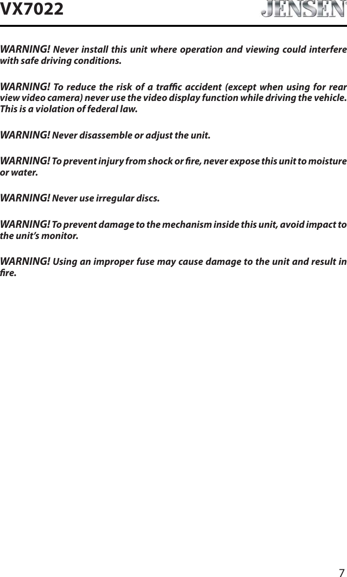 7VX7022WARNING! Never install this unit where operation and viewing could interfere with safe driving conditions.WARNING! To reduce the risk of a trac accident (except when using for rear view video camera) never use the video display function while driving the vehicle. This is a violation of federal law.WARNING! Never disassemble or adjust the unit.WARNING! To prevent injury from shock or re, never expose this unit to moisture or water.WARNING! Never use irregular discs.WARNING! To prevent damage to the mechanism inside this unit, avoid impact to the unit&rsquo;s monitor.WARNING! Using an improper fuse may cause damage to the unit and result in re.
