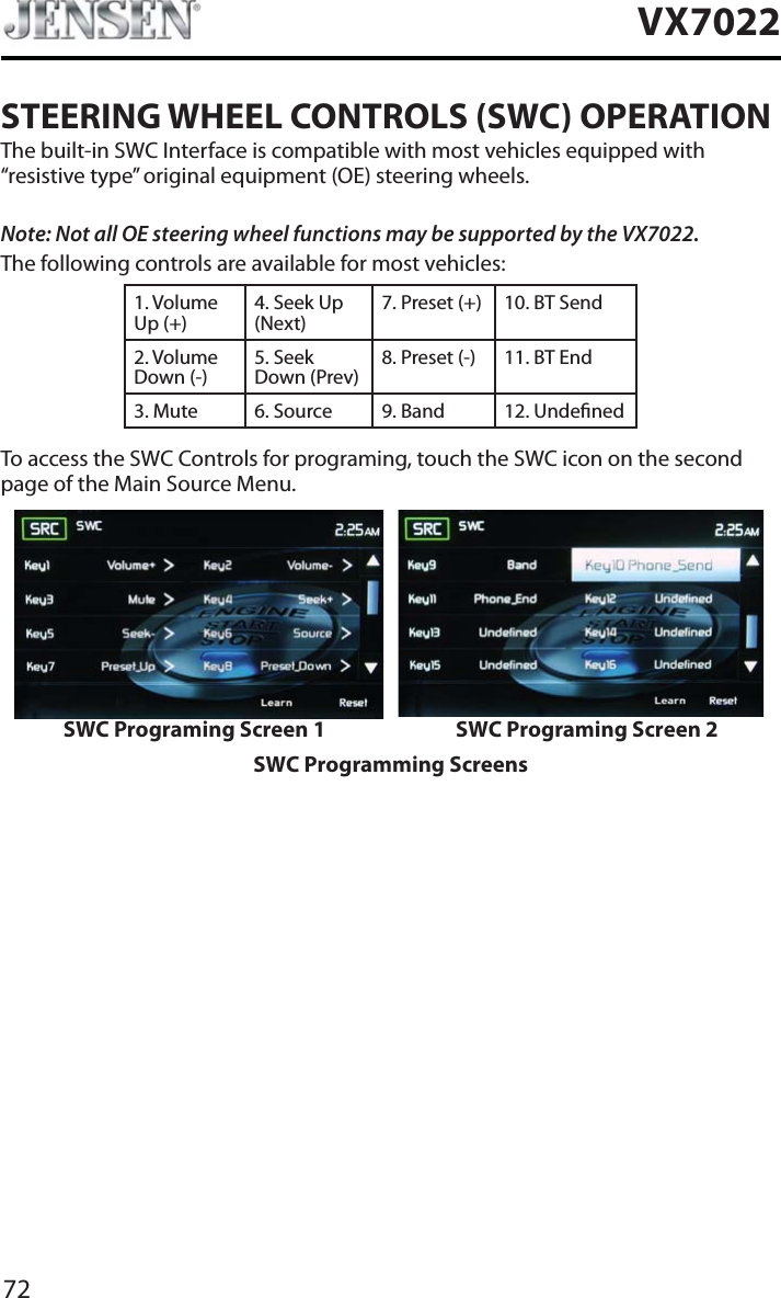 72VX7022STEERING WHEEL CONTROLS (SWC) OPERATIONThe built-in SWC Interface is compatible with most vehicles equipped with &ldquo;resistive type&rdquo; original equipment (OE) steering wheels.Note: Not all OE steering wheel functions may be supported by the VX7022.The following controls are available for most vehicles:1. Volume Up (+)4. Seek Up (Next)7. Preset (+) 10. BT Send2. Volume Down (-)5. Seek Down (Prev)8. Preset (-)  11. BT End3. Mute 6. Source 9. Band 12. UndenedTo access the SWC Controls for programing, touch the SWC icon on the second page of the Main Source Menu.SWC Programing Screen 1 SWC Programing Screen 2SWC Programming Screens
