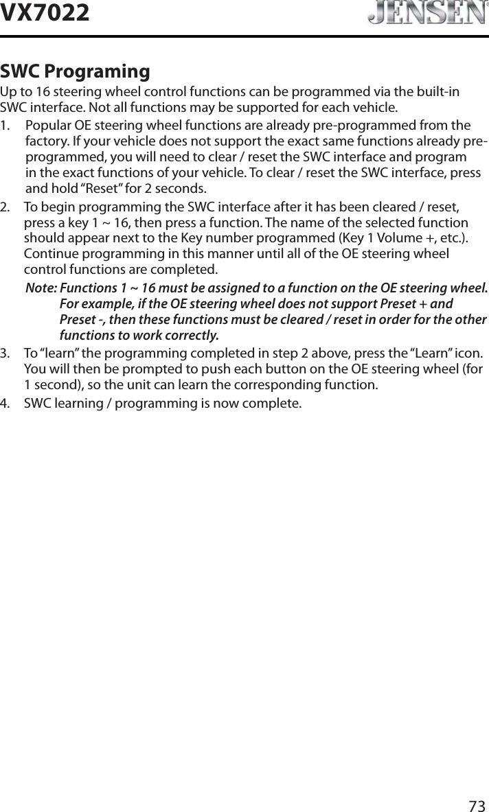 73VX7022SWC ProgramingUp to 16 steering wheel control functions can be programmed via the built-in SWC interface. Not all functions may be supported for each vehicle.1. Popular OE steering wheel functions are already pre-programmed from the factory. If your vehicle does not support the exact same functions already pre-programmed, you will need to clear / reset the SWC interface and program in the exact functions of your vehicle. To clear / reset the SWC interface, press and hold &ldquo;Reset&rdquo; for 2 seconds.2. To begin programming the SWC interface after it has been cleared / reset, press a key 1 ~ 16, then press a function. The name of the selected function should appear next to the Key number programmed (Key 1 Volume +, etc.). Continue programming in this manner until all of the OE steering wheel control functions are completed.Note: Functions 1 ~ 16 must be assigned to a function on the OE steering wheel. For example, if the OE steering wheel does not support Preset + and Preset -, then these functions must be cleared / reset in order for the other functions to work correctly. 3. To &ldquo;learn&rdquo; the programming completed in step 2 above, press the &ldquo;Learn&rdquo; icon. You will then be prompted to push each button on the OE steering wheel (for 1 second), so the unit can learn the corresponding function. 4. SWC learning / programming is now complete. 