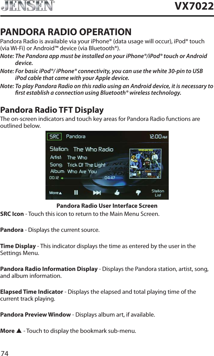 74VX7022PANDORA RADIO OPERATIONPandora Radio is available via your iPhone&reg; (data usage will occur), iPod&reg; touch (via Wi-Fi) or Android&trade; device (via Bluetooth&reg;).Note: The Pandora app must be installed on your iPhone&reg;/iPod&reg; touch or Android device.Note: For basic iPod&reg;/ iPhone&reg; connectivity, you can use the white 30-pin to USB iPod cable that came with your Apple device.Note: To play Pandora Radio on this radio using an Android device, it is necessary to rst establish a connection using Bluetooth&reg; wireless technology.Pandora Radio TFT DisplayThe on-screen indicators and touch key areas for Pandora Radio functions are outlined below.Pandora Radio User Interface ScreenSRC Icon - Touch this icon to return to the Main Menu Screen.Pandora - Displays the current source.Time Display - This indicator displays the time as entered by the user in the Settings Menu.Pandora Radio Information Display - Displays the Pandora station, artist, song, and album information.Elapsed Time Indicator - Displays the elapsed and total playing time of the current track playing.Pandora Preview Window - Displays album art, if available.More S - Touch to display the bookmark sub-menu.
