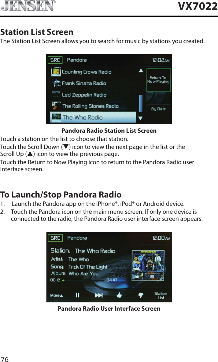 76VX7022Station List ScreenThe Station List Screen allows you to search for music by stations you created.Pandora Radio Station List ScreenTouch a station on the list to choose that station.Touch the Scroll Down (T) icon to view the next page in the list or the Scroll Up (S) icon to view the previous page. Touch the Return to Now Playing icon to return to the Pandora Radio user interface screen.To Launch/Stop Pandora Radio1. Launch the Pandora app on the iPhone&reg;, iPod&reg; or Android device.2. Touch the Pandora icon on the main menu screen. If only one device is connected to the radio, the Pandora Radio user interface screen appears.Pandora Radio User Interface Screen