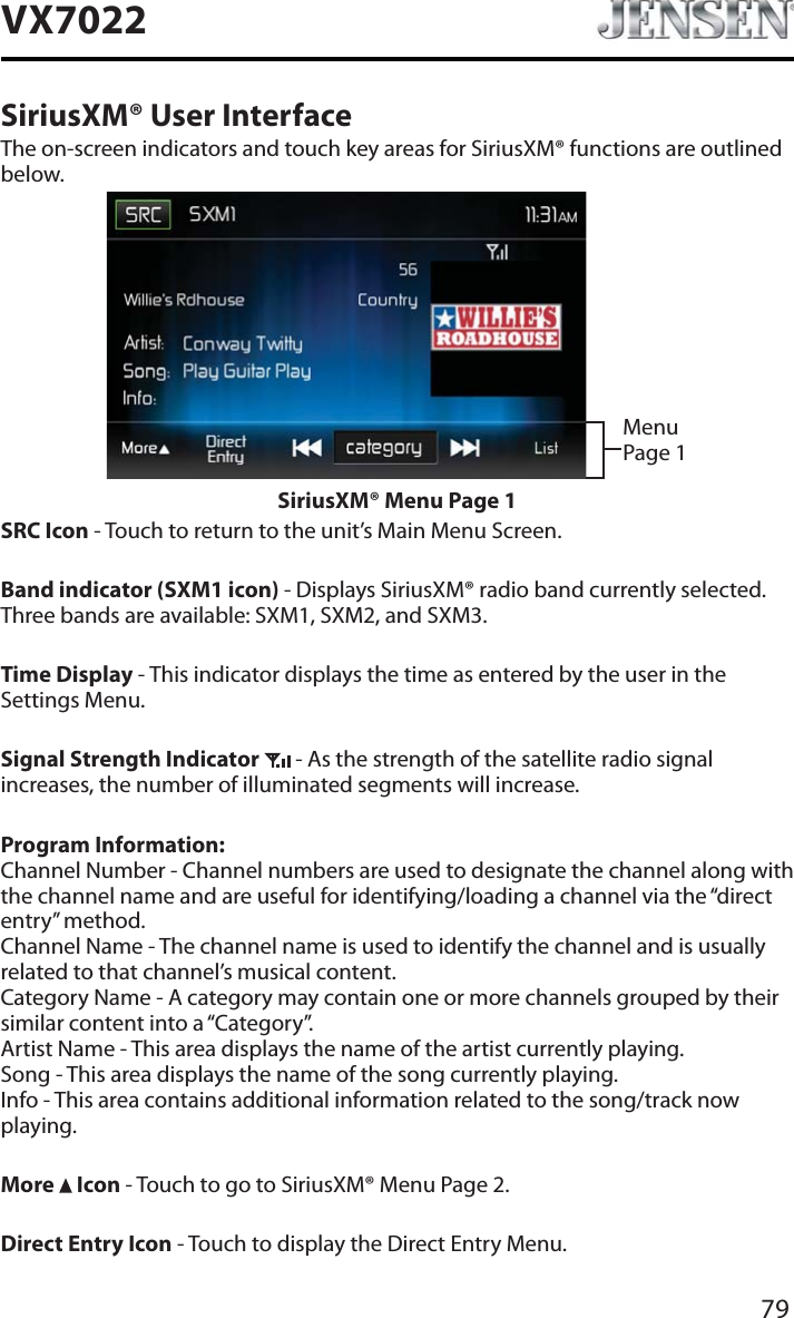 79VX7022SiriusXM&reg; User InterfaceThe on-screen indicators and touch key areas for SiriusXM&reg; functions are outlined below.Menu Page 1SiriusXM&reg; Menu Page 1SRC Icon - Touch to return to the unit&rsquo;s Main Menu Screen.Band indicator (SXM1 icon) - Displays SiriusXM&reg; radio band currently selected. Three bands are available: SXM1, SXM2, and SXM3.Time Display - This indicator displays the time as entered by the user in the Settings Menu.Signal Strength Indicator  - As the strength of the satellite radio signal increases, the number of illuminated segments will increase.Program Information:Channel Number - Channel numbers are used to designate the channel along with the channel name and are useful for identifying/loading a channel via the &ldquo;direct entry&rdquo; method. Channel Name - The channel name is used to identify the channel and is usually related to that channel&rsquo;s musical content. Category Name - A category may contain one or more channels grouped by their similar content into a &ldquo;Category&rdquo;. Artist Name - This area displays the name of the artist currently playing. Song - This area displays the name of the song currently playing. Info - This area contains additional information related to the song/track now playing.More   Icon - Touch to go to SiriusXM&reg; Menu Page 2.Direct Entry Icon - Touch to display the Direct Entry Menu.