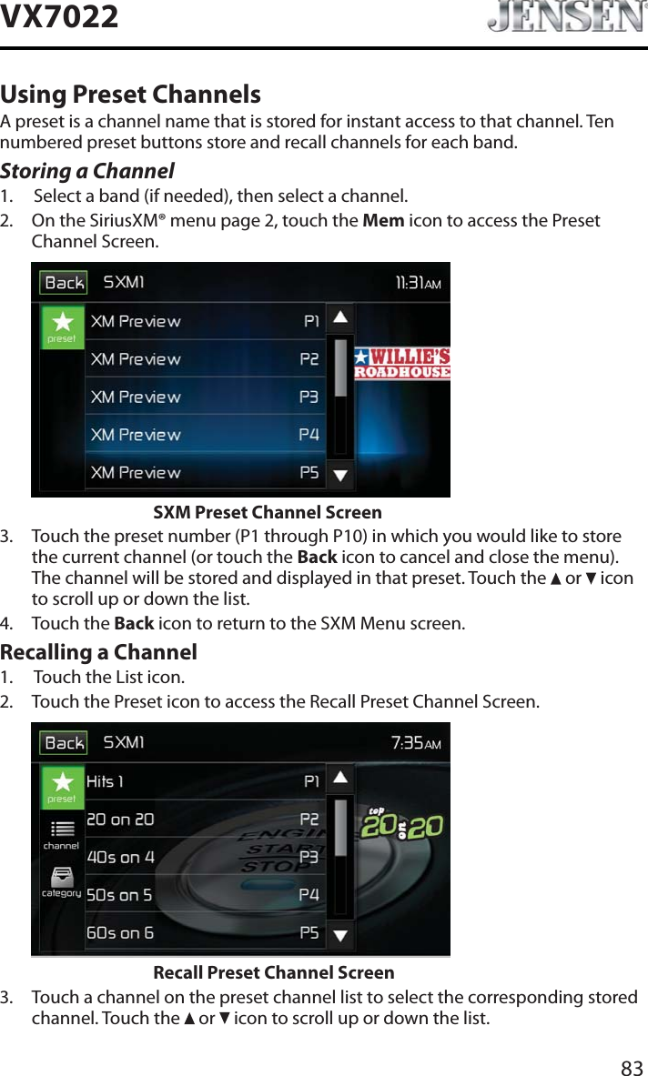 83VX7022Using Preset ChannelsA preset is a channel name that is stored for instant access to that channel. Ten numbered preset buttons store and recall channels for each band.Storing a Channel1. Select a band (if needed), then select a channel.2. On the SiriusXM&reg; menu page 2, touch the Mem icon to access the Preset Channel Screen.        SXM Preset Channel Screen3. Touch the preset number (P1 through P10) in which you would like to store the current channel (or touch the Back icon to cancel and close the menu). The channel will be stored and displayed in that preset. Touch the   or   icon to scroll up or down the list.4. Touch the Back icon to return to the SXM Menu screen.Recalling a Channel1. Touch the List icon.2. Touch the Preset icon to access the Recall Preset Channel Screen.        Recall Preset Channel Screen3. Touch a channel on the preset channel list to select the corresponding stored channel. Touch the   or   icon to scroll up or down the list.