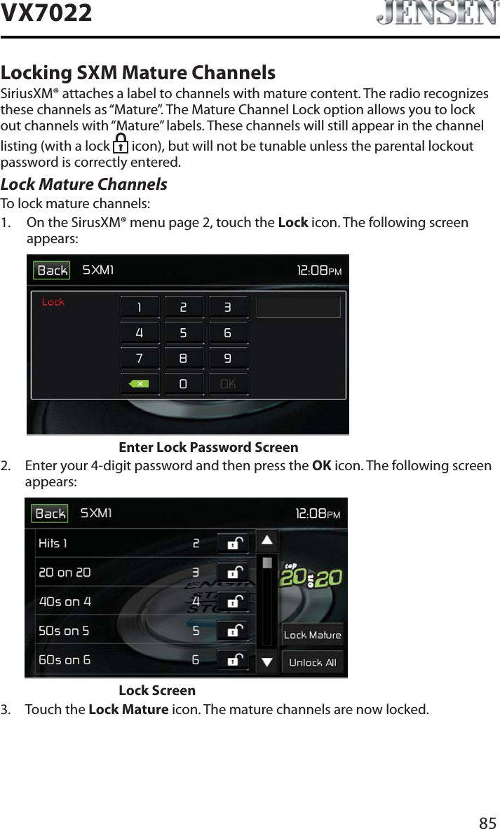 85VX7022Locking SXM Mature ChannelsSiriusXM&reg; attaches a label to channels with mature content. The radio recognizes these channels as &ldquo;Mature&rdquo;. The Mature Channel Lock option allows you to lock out channels with &ldquo;Mature&rdquo; labels. These channels will still appear in the channel listing (with a lock  icon), but will not be tunable unless the parental lockout password is correctly entered.Lock Mature ChannelsTo lock mature channels:1. On the SirusXM&reg; menu page 2, touch the Lock icon. The following screen appears:Enter Lock Password Screen2. Enter your 4-digit password and then press the OK icon. The following screen appears:       Lock Screen3. Touch the Lock Mature icon. The mature channels are now locked.