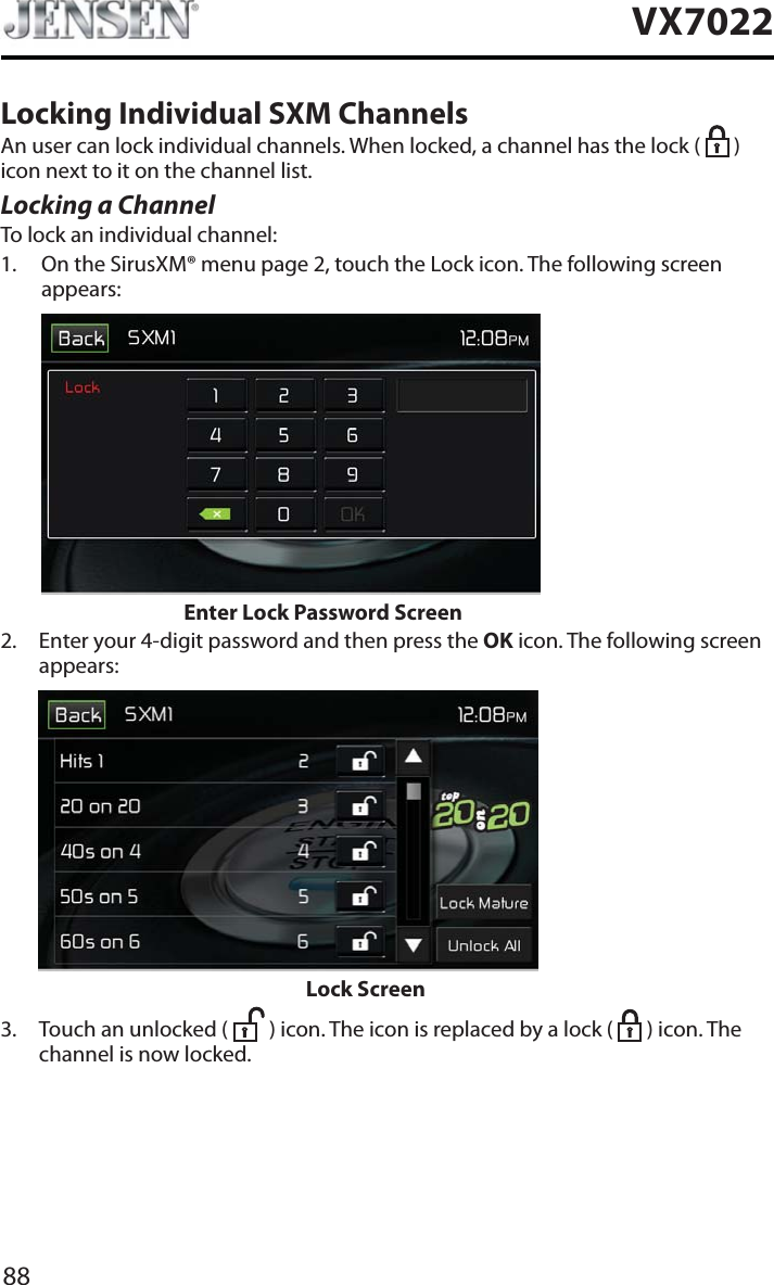 88VX7022Locking Individual SXM ChannelsAn user can lock individual channels. When locked, a channel has the lock (   ) icon next to it on the channel list.Locking a ChannelTo lock an individual channel:1. On the SirusXM&reg; menu page 2, touch the Lock icon. The following screen appears:Enter Lock Password Screen2. Enter your 4-digit password and then press the OK icon. The following screen appears:             Lock Screen3. Touch an unlocked (   ) icon. The icon is replaced by a lock (   ) icon. The channel is now locked.