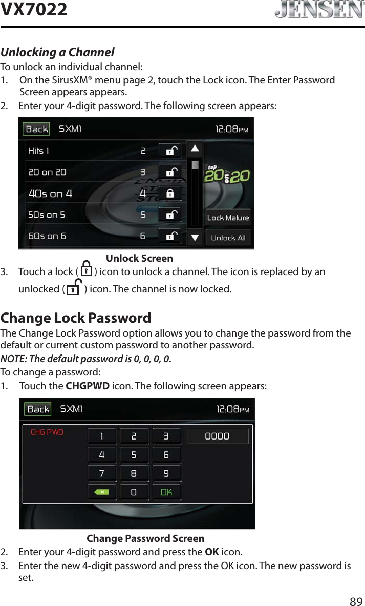89VX7022Unlocking a ChannelTo unlock an individual channel:1. On the SirusXM&reg; menu page 2, touch the Lock icon. The Enter Password Screen appears appears.2. Enter your 4-digit password. The following screen appears:          Unlock Screen3. Touch a lock (   ) icon to unlock a channel. The icon is replaced by an unlocked (   ) icon. The channel is now locked.Change Lock PasswordThe Change Lock Password option allows you to change the password from the default or current custom password to another password.NOTE: The default password is 0, 0, 0, 0.To change a password:1. Touch the CHGPWD icon. The following screen appears: Change Password Screen2. Enter your 4-digit password and press the OK icon.3. Enter the new 4-digit password and press the OK icon. The new password is set.