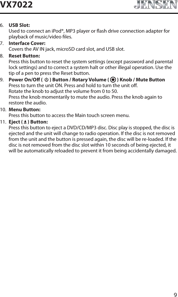 9VX70226. USB Slot:Used to connect an iPod&reg;, MP3 player or ash drive connection adapter for playback of music/video les.7. Interface Cover:Covers the AV IN jack, microSD card slot, and USB slot.8. Reset Button:Press this button to reset the system settings (except password and parental lock settings) and to correct a system halt or other illegal operation. Use the tip of a pen to press the Reset button.9. Power On/O (   ) Button / Rotary Volume (   ) Knob / Mute ButtonPress to turn the unit ON. Press and hold to turn the unit o.  Rotate the knob to adjust the volume from 0 to 50. Press the knob momentarily to mute the audio. Press the knob again to restore the audio.10. Menu Button:Press this button to access the Main touch screen menu.11. Eject (   ) Button:Press this button to eject a DVD/CD/MP3 disc. Disc play is stopped, the disc is ejected and the unit will change to radio operation. If the disc is not removed from the unit and the button is pressed again, the disc will be re-loaded. If the disc is not removed from the disc slot within 10 seconds of being ejected, it will be automatically reloaded to prevent it from being accidentally damaged.