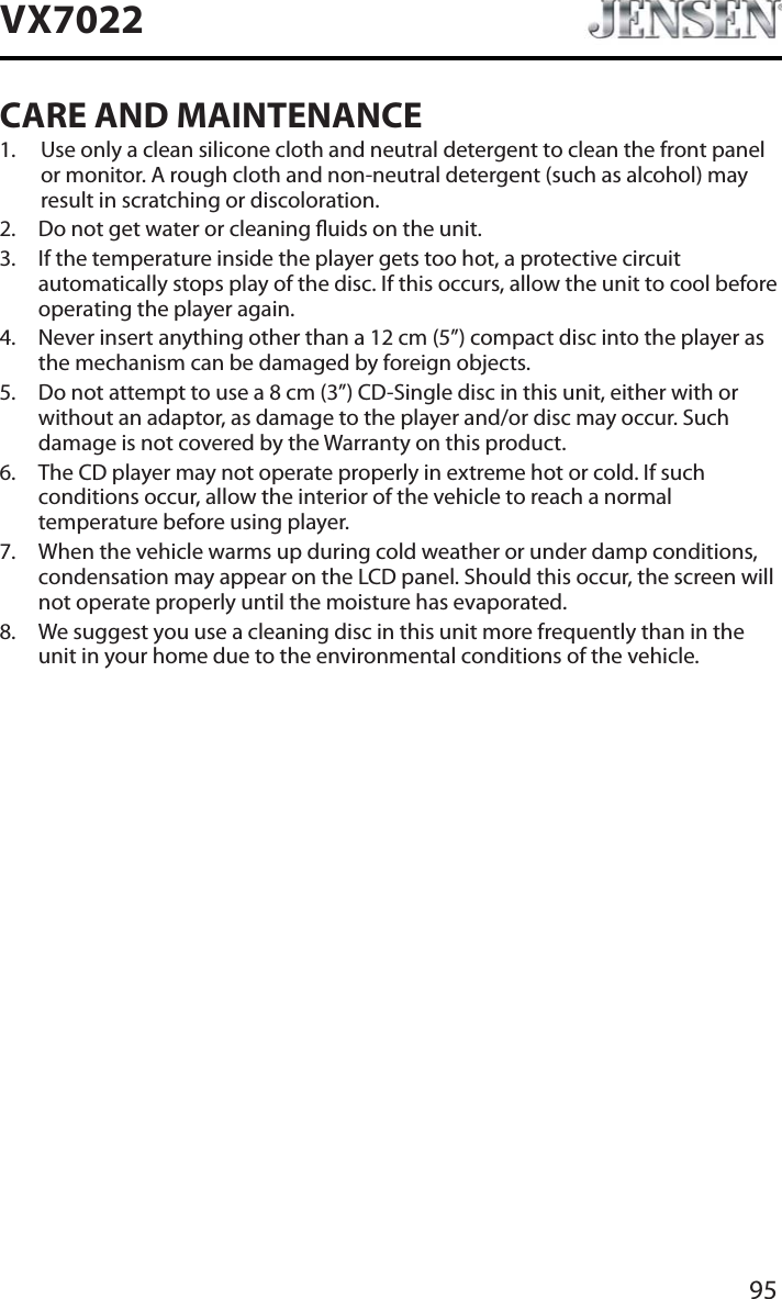 95VX7022CARE AND MAINTENANCE1. Use only a clean silicone cloth and neutral detergent to clean the front panel or monitor. A rough cloth and non-neutral detergent (such as alcohol) may result in scratching or discoloration.2. Do not get water or cleaning uids on the unit.3. If the temperature inside the player gets too hot, a protective circuit automatically stops play of the disc. If this occurs, allow the unit to cool before operating the player again.4. Never insert anything other than a 12 cm (5&rdquo;) compact disc into the player as the mechanism can be damaged by foreign objects.5. Do not attempt to use a 8 cm (3&rdquo;) CD-Single disc in this unit, either with or without an adaptor, as damage to the player and/or disc may occur. Such damage is not covered by the Warranty on this product.6. The CD player may not operate properly in extreme hot or cold. If such conditions occur, allow the interior of the vehicle to reach a normal temperature before using player.7. When the vehicle warms up during cold weather or under damp conditions, condensation may appear on the LCD panel. Should this occur, the screen will not operate properly until the moisture has evaporated.8. We suggest you use a cleaning disc in this unit more frequently than in the unit in your home due to the environmental conditions of the vehicle.