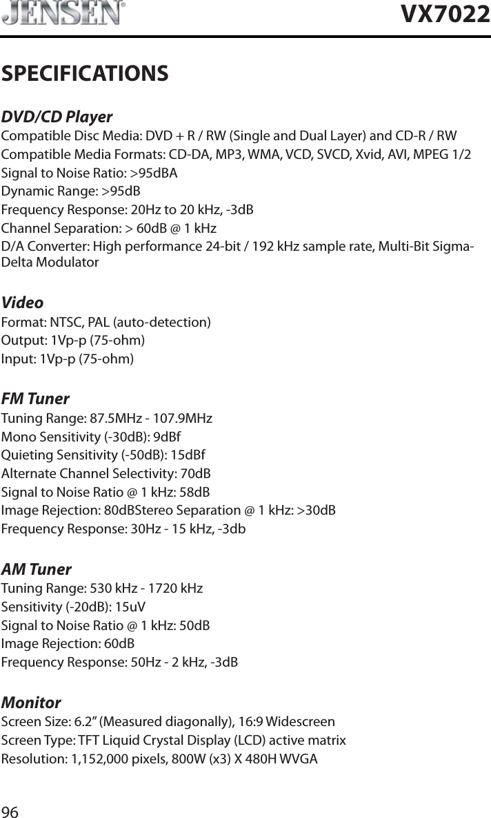 96VX7022SPECIFICATIONSDVD/CD PlayerCompatible Disc Media: DVD + R / RW (Single and Dual Layer) and CD-R / RWCompatible Media Formats: CD-DA, MP3, WMA, VCD, SVCD, Xvid, AVI, MPEG 1/2Signal to Noise Ratio: >95dBADynamic Range: >95dBFrequency Response: 20Hz to 20 kHz, -3dBChannel Separation: > 60dB @ 1 kHzD/A Converter: High performance 24-bit / 192 kHz sample rate, Multi-Bit Sigma-Delta ModulatorVideoFormat: NTSC, PAL (auto-detection)Output: 1Vp-p (75-ohm)Input: 1Vp-p (75-ohm)FM TunerTuning Range: 87.5MHz - 107.9MHzMono Sensitivity (-30dB): 9dBfQuieting Sensitivity (-50dB): 15dBfAlternate Channel Selectivity: 70dBSignal to Noise Ratio @ 1 kHz: 58dB Image Rejection: 80dBStereo Separation @ 1 kHz: >30dBFrequency Response: 30Hz - 15 kHz, -3dbAM TunerTuning Range: 530 kHz - 1720 kHzSensitivity (-20dB): 15uVSignal to Noise Ratio @ 1 kHz: 50dBImage Rejection: 60dBFrequency Response: 50Hz - 2 kHz, -3dBMonitorScreen Size: 6.2&rdquo; (Measured diagonally), 16:9 WidescreenScreen Type: TFT Liquid Crystal Display (LCD) active matrixResolution: 1,152,000 pixels, 800W (x3) X 480H WVGA