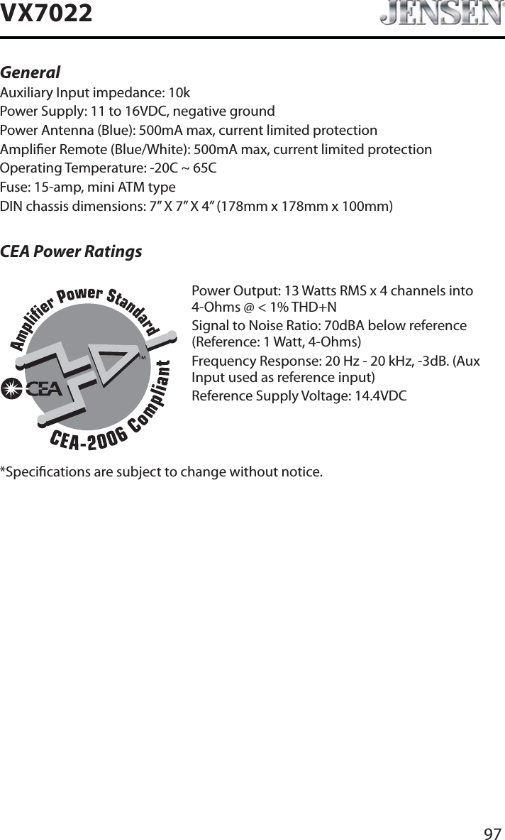 97VX7022General Auxiliary Input impedance: 10k Power Supply: 11 to 16VDC, negative groundPower Antenna (Blue): 500mA max, current limited protectionAmplier Remote (Blue/White): 500mA max, current limited protectionOperating Temperature: -20C ~ 65CFuse: 15-amp, mini ATM typeDIN chassis dimensions: 7&rdquo; X 7&rdquo; X 4&rdquo; (178mm x 178mm x 100mm)CEA Power RatingsPower Output: 13 Watts RMS x 4 channels into 4-Ohms @ < 1% THD+NSignal to Noise Ratio: 70dBA below reference (Reference: 1 Watt, 4-Ohms)Frequency Response: 20 Hz - 20 kHz, -3dB. (Aux Input used as reference input)Reference Supply Voltage: 14.4VDC*Specications are subject to change without notice.