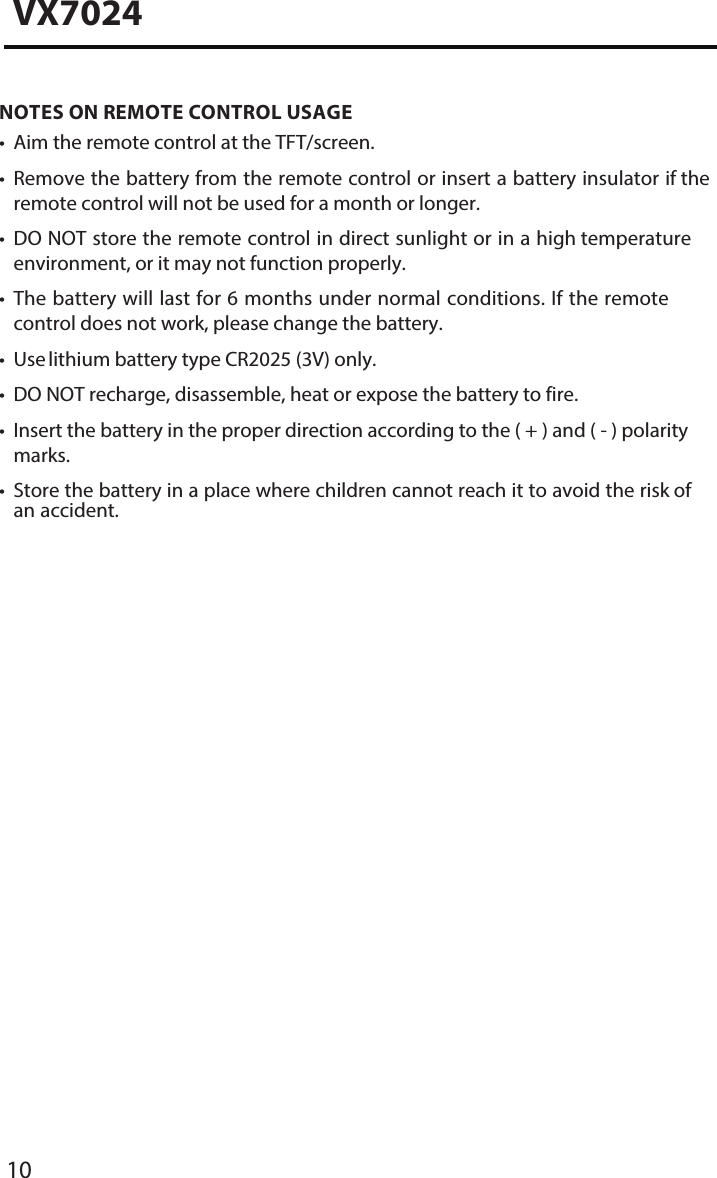 10VX7024NOTES ON REMOTE CONTROL USAGE&bull; Aim the remote control at the TFT/screen.&bull;Remove the battery from the remote control or insert a battery insulator if theremote control will not be used for a month or longer.&bull;DO NOT store the remote control in direct sunlight or in a high temperatureenvironment, or it may not function properly.&bull;The battery will last for 6 months under normal conditions. If the remotecontrol does not work, please change the battery.&bull; Use lithium battery type CR2025 (3V) only.&bull; DO NOT recharge, disassemble, heat or expose the battery to fire.&bull; Insert the battery in the proper direction according to the ( + ) and ( - ) polaritymarks.&bull; Store the battery in a place where children cannot reach it to avoid the risk ofan accident.