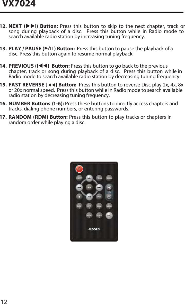 12VX702412. NEXT  (l)  Button:  Press  this  button  to  skip  to  the  next  chapter,  track  orsong  during  playback  of  a  disc.    Press  this  button  while  in  Radio  mode  tosearch available radio station by increasing tuning frequency.13. PLAY / PAUSE ( ) Button:  Press this button to pause the playback of adisc. Press this button again to resume normal playback.14. PREVIOUS (l) Button :: Press this button to go back to the previouschapter, track or song during playback of a disc.  Press this button while inRadio mode to search available radio station by decreasing tuning frequency.15. FAST REVERSE [  ] Button:  Press this button to reverse Disc play 2x, 4x, 8xor 20x normal speed.  Press this button while in Radio mode to search availableradio station by decreasing tuning frequency.16. NUMBER Buttons (1-6): Press these buttons to directly access chapters andtracks, dialing phone numbers, or entering passwords.17.  RANDOM (RDM) Button: Press this button to play tracks or chapters inrandom order while playing a disc.