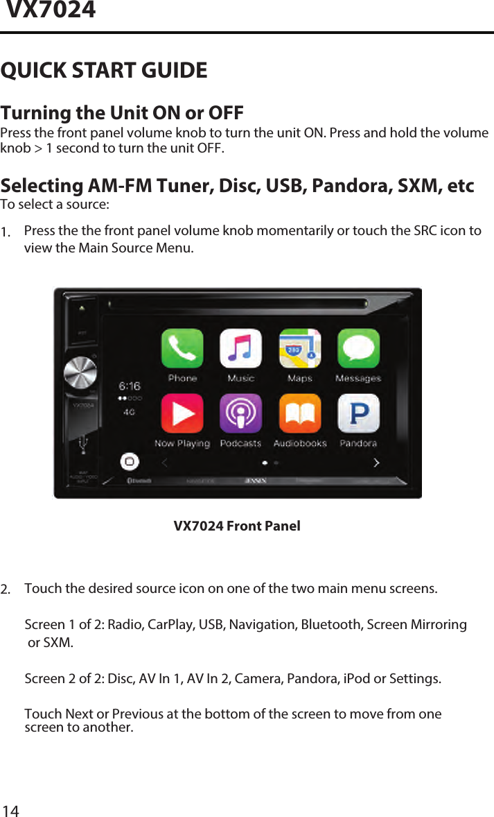 14VX7024QUICK START GUIDETurning the Unit ON or OFFPress the front panel volume knob to turn the unit ON. Press and hold the volume knob > 1 second to turn the unit OFF. Selecting AM-FM Tuner, Disc, USB, Pandora, SXM, etcTo select a source:1. Press the the front panel volume knob momentarily or touch the SRC icon toview the Main Source Menu.VX7024 Front Panel2.  Touch the desired source icon on one of the two main menu screens.Screen 1 of 2: Radio, CarPlay, USB, Navigation, Bluetooth, Screen Mirroringor SXM.Screen 2 of 2: Disc, AV In 1, AV In 2, Camera, Pandora, iPod or Settings.Touch Next or Previous at the bottom of the screen to move from onescreen to another.