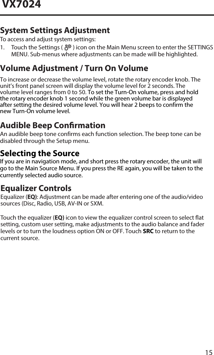 15VX7024System Settings AdjustmentTo access and adjust system settings:1.  Touch the Settings (   ) icon on the Main Menu screen to enter the SETTINGSMENU. Sub-menus where adjustments can be made will be highlighted.Volume Adjustment / Turn On VolumeTo increase or decrease the volume level, rotate the rotary encoder knob. The unit&rsquo;s front panel screen will display the volume level for 2 seconds. The volume level ranges from 0 to 50. To set the Turn-On volume, press and hold the rotary encoder knob 1 second while the green volume bar is displayed after setting the desired volume level. You will hear 2 beeps to confirm the new Turn-On volume level. Audible Beep ConrmationAn audible beep tone confirms each function selection. The beep tone can be disabled through the Setup menu.  Selecting the SourceIf you are in navigation mode, and short press the rotary encoder, the unit will go to the Main Source Menu. If you press the RE again, you will be taken to the currently selected audio source.Equalizer ControlsEqualizer (EQ): Adjustment can be made after entering one of the audio/video sources (Disc, Radio, USB, AV-IN or SXM.Touch the equalizer (EQ) icon to view the equalizer control screen to select flat setting, custom user setting, make adjustments to the audio balance and fader levels or to turn the loudness option ON or OFF. Touch SRC to return to the current source. 