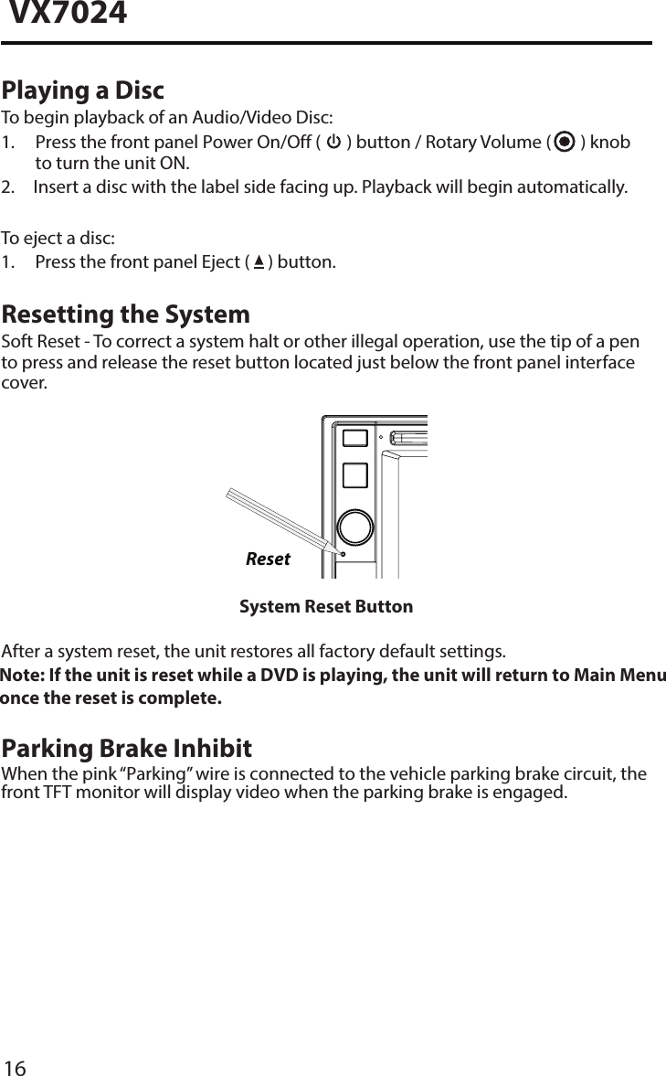 16VX7024Playing a DiscTo begin playback of an Audio/Video Disc:1.  Press the front panel Power On/Off (  ) button / Rotary Volume (   ) knob to turn the unit ON.2.  Insert a disc with the label side facing up. Playback will begin automatically.To eject a disc:1. Press the front panel Eject (   ) button.Resetting the SystemSoft Reset - To correct a system halt or other illegal operation, use the tip of a pen to press and release the reset button located just below the front panel interface cover.ResetSystem Reset ButtonAfter a system reset, the unit restores all factory default settings.Note:  If the unit is reset while a DVD is playing, the unit will return to Main Menu once the reset is complete.  Parking Brake InhibitWhen the pink &ldquo;Parking&rdquo; wire is connected to the vehicle parking brake circuit, the front TFT monitor will display video when the parking brake is engaged. 