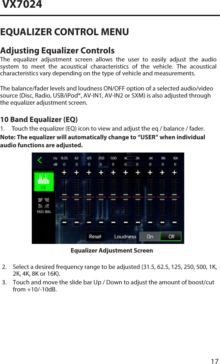 17VX7024EQUALIZER CONTROL MENUAdjusting Equalizer ControlsThe  equalizer  adjustment  screen  allows  the  user  to  easily  adjust  the  audio system  to  meet  the  acoustical  characteristics  of  the  vehicle.  The  acoustical characteristics vary depending on the type of vehicle and measurements. The balance/fader levels and loudness ON/OFF option of a selected audio/video source (Disc, Radio, USB/iPod&reg;, AV-IN1, AV-IN2 or SXM) is also adjusted through the equalizer adjustment screen.10 Band Equalizer (EQ) 1. Touch the equalizer (EQ) icon to view and adjust the eq / balance / fader.Note:  The equalizer will automatically change to &ldquo;USER&rdquo; when individualaudio functions are adjusted.Equalizer Adjustment Screen2.  Select a desired frequency range to be adjusted (31.5, 62.5, 125, 250, 500, 1K,2K, 4K, 8K or 16K).3.  Touch and move the slide bar Up / Down to adjust the amount of boost/cutfrom +10/-10dB.