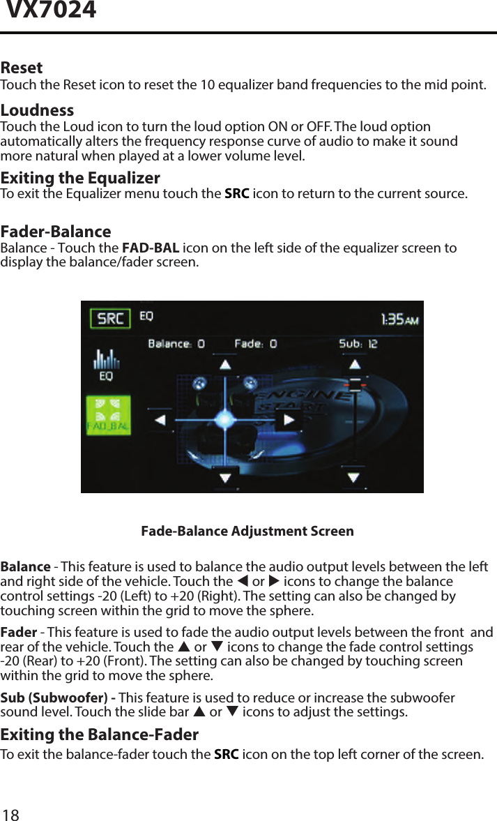 18VX7024Reset Touch the Reset icon to reset the 10 equalizer band frequencies to the mid point.Loudness Touch the Loud icon to turn the loud option ON or OFF. The loud option automatically alters the frequency response curve of audio to make it sound more natural when played at a lower volume level.Exiting the EqualizerTo exit the Equalizer menu touch the SRC icon to return to the current source.Fader-BalanceBalance - Touch the FAD-BAL icon on the left side of the equalizer screen to display the balance/fader screen. Fade-Balance Adjustment ScreenBalance - This feature is used to balance the audio output levels between the left and right side of the vehicle. Touch the  or  icons to change the balance control settings -20 (Left) to +20 (Right). The setting can also be changed by touching screen within the grid to move the sphere.Fader - This feature is used to fade the audio output levels between the front  and rear of the vehicle. Touch the  or  icons to change the fade control settings -20 (Rear) to +20 (Front). The setting can also be changed by touching screenwithin the grid to move the sphere.Sub (Subwoofer) - This feature is used to reduce or increase the subwoofer sound level. Touch the slide bar  or  icons to adjust the settings.Exiting the Balance-FaderTo exit the balance-fader touch the SRC icon on the top left corner of the screen.