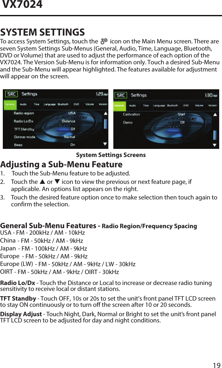 19VX7024SYSTEM SETTINGSTo access System Settings, touch the   icon on the Main Menu screen. There are seven System Settings Sub-Menus (General, Audio, Time, Language, Bluetooth, DVD or Volume) that are used to adjust the performance of each option of the VX7024. The Version Sub-Menu is for information only. Touch a desired Sub-Menu and the Sub-Menu will appear highlighted. The features available for adjustment will appear on the screen.System Settings ScreensAdjusting a Sub-Menu Feature1.  Touch the Sub-Menu feature to be adjusted.2.  Touch  the   or  icon to view the previous or next feature page, ifapplicable. An options list appears on the right.3.  Touch the desired feature option once to make selection then touch again toconfirm the selection.General Sub-Menu Features - Radio Region/Frequency Spacing USA - FM - 200kHz / AM - 10kHzChina - FM - 50kHz / AM - 9kHzJapan - FM - 100kHz / AM - 9kHzEurope - FM - 50kHz / AM - 9kHzEurope (LW) - FM - 50kHz / AM - 9kHz / LW - 30kHzOIRT - FM - 50kHz / AM - 9kHz / OIRT - 30kHzRadio Lo/Dx - Touch the Distance or Local to increase or decrease radio tuning sensitivity to receive local or distant stations.TFT Standby - Touch OFF, 10s or 20s to set the unit&rsquo;s front panel TFT LCD screen to stay ON continuously or to turn off the screen after 10 or 20 seconds.Display Adjust - Touch Night, Dark, Normal or Bright to set the unit&rsquo;s front panel TFT LCD screen to be adjusted for day and night conditions.