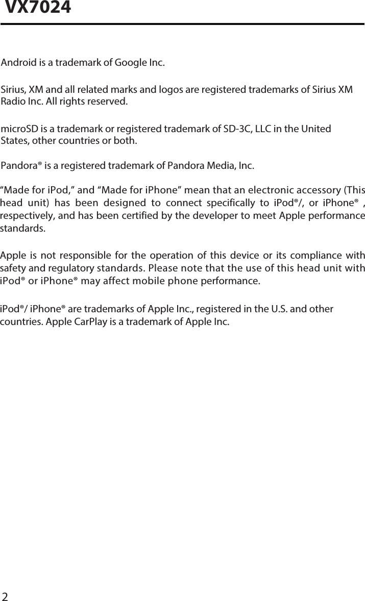 2VX7024Android is a trademark of Google Inc.Sirius, XM and all related marks and logos are registered trademarks of Sirius XM Radio Inc. All rights reserved.microSD is a trademark or registered trademark of SD-3C, LLC in the United States, other countries or both.Pandora&reg; is a registered trademark of Pandora Media, Inc.&ldquo;Made for iPod,&rdquo; and &ldquo;Made for iPhone&rdquo; mean that an electronic accessory (This head  unit)  has  been  designed  to  connect  specifically  to  iPod&reg;/,  or  iPhone&reg;  , respectively, and has been certified by the developer to meet Apple performance standards.Apple  is  not  responsible  for  the  operation  of  this  device  or  its  compliance  with safety and regulatory standards. Please note that the use of this head unit with iPod&reg; or iPhone&reg; may affect mobile phone performance. iPod&reg;/ iPhone&reg; are trademarks of Apple Inc., registered in the U.S. and other countries. Apple CarPlay is a trademark of Apple Inc.