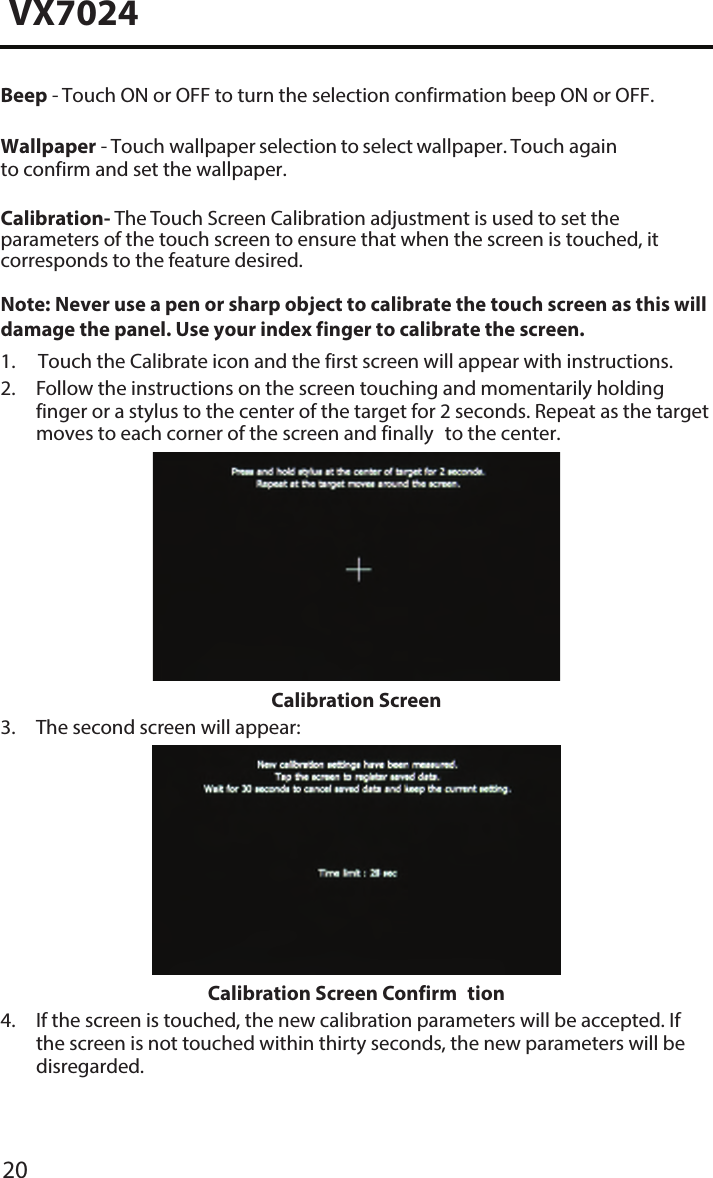 20VX7024Beep - Touch ON or OFF to turn the selection confirmation beep ON or OFF.Wallpaper - Touch wallpaper selection to select wallpaper. Touch again to confirm and set the wallpaper.Calibration- The Touch Screen Calibration adjustment is used to set the parameters of the touch screen to ensure that when the screen is touched, it corresponds to the feature desired.Note:  Never use a pen or sharp object to calibrate the touch screen as this will damage the panel. Use your index finger to calibrate the screen. 1. Touch the Calibrate icon and the first screen will appear with instructions.2.  Follow the instructions on the screen touching and momentarily holdingfinger or a stylus to the center of the target for 2 seconds. Repeat as the targetmoves to each corner of the screen and finally to the center.Calibration Screen3. The second screen will appear:Calibration Screen Confirm tion4.  If the screen is touched, the new calibration parameters will be accepted. Ifthe screen is not touched within thirty seconds, the new parameters will bedisregarded.