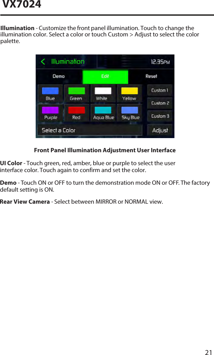 21VX7024Illumination - Customize the front panel illumination. Touch to change the illumination color. Select a color or touch Custom > Adjust to select the color palette.UI Color - Touch green, red, amber, blue or purple to select the user interface color. Touch again to confirm and set the color.Demo - Touch ON or OFF to turn the demonstration mode ON or OFF. The factory default setting is ON.Front Panel Illumination Adjustment User InterfaceRear View Camera - Select between MIRROR or NORMAL view.