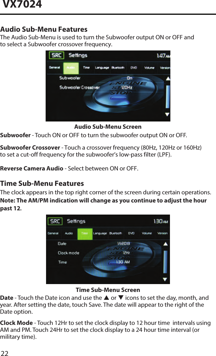 22VX7024Audio Sub-Menu FeaturesThe Audio Sub-Menu is used to turn the Subwoofer output ON or OFF and to select a Subwoofer crossover frequency.Audio Sub-Menu ScreenSubwoofer - Touch ON or OFF to turn the subwoofer output ON or OFF.Subwoofer Crossover - Touch a crossover frequency (80Hz, 120Hz or 160Hz) to set a cut-off frequency for the subwoofer&rsquo;s low-pass filter (LPF).Reverse Camera Audio - Select between ON or OFF.Time Sub-Menu FeaturesThe clock appears in the top right corner of the screen during certain operations. Note: The AM/PM indication will change as you continue to adjust the hour past 12.Time Sub-Menu ScreenDate - Touch the Date icon and use the  or  icons to set the day, month, and year. After setting the date, touch Save. The date will appear to the right of the Date option. Clock Mode - Touch 12Hr to set the clock display to 12 hour time  intervals using AM and PM. Touch 24Hr to set the clock display to a 24 hour time interval (or military time).