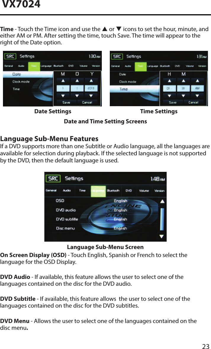 23VX7024Time - Touch the Time icon and use the  or  icons to set the hour, minute, and either AM or PM. After setting the time, touch Save. The time will appear to the right of the Date option.Date Settings Time SettingsDate and Time Setting ScreensLanguage Sub-Menu FeaturesIf a DVD supports more than one Subtitle or Audio language, all the languages are available for selection during playback. If the selected language is not supported by the DVD, then the default language is used.Language Sub-Menu ScreenOn Screen Display (OSD) - Touch English, Spanish or French to select the language for the OSD Display. DVD Audio - If available, this feature allows the user to select one of the languages contained on the disc for the DVD audio.DVD Subtitle - If available, this feature allows  the user to select one of the languages contained on the disc for the DVD subtitles.DVD Menu - Allows the user to select one of the languages contained on the disc menu�
