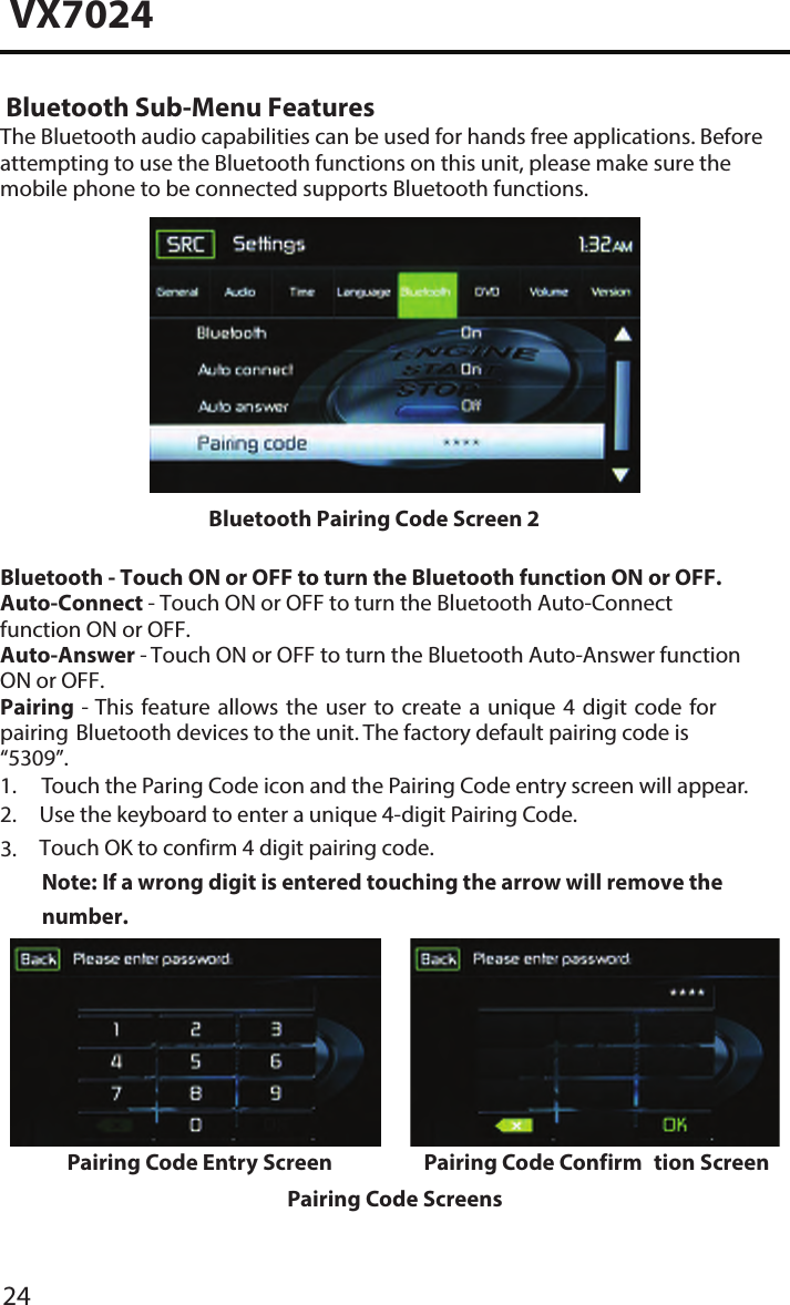 24VX7024 Bluetooth Sub-Menu FeaturesThe Bluetooth audio capabilities can be used for hands free applications. Before attempting to use the Bluetooth functions on this unit, please make sure the mobile phone to be connected supports Bluetooth functions.Bluetooth Pairing Code Screen 2 Bluetooth - Touch ON or OFF to turn the Bluetooth function ON or OFF. Auto-Connect - Touch ON or OFF to turn the Bluetooth Auto-Connect function ON or OFF.Auto-Answer - Touch ON or OFF to turn the Bluetooth Auto-Answer function ON or OFF.Pairing - This feature allows the user to create a unique 4 digit code for pairing Bluetooth devices to the unit. The factory default pairing code is &ldquo;5309&rdquo;.1. Touch the Paring Code icon and the Pairing Code entry screen will appear.2. Use the keyboard to enter a unique 4-digit Pairing Code.Touch OK to confirm 4 digit pairing code.Note:  If a wrong digit is entered touching the arrow will remove the number.3.Pairing Code Entry Screen Pairing Code Confirm tion ScreenPairing Code Screens
