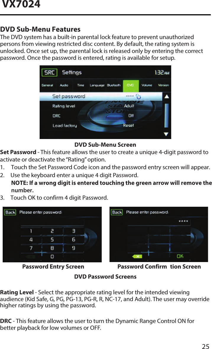 25VX7024DVD Sub-Menu FeaturesThe DVD system has a built-in parental lock feature to prevent unauthorized persons from viewing restricted disc content. By default, the rating system is unlocked. Once set up, the parental lock is released only by entering the correct password. Once the password is entered, rating is available for setup.DVD Sub-Menu ScreenSet Password - This feature allows the user to create a unique 4-digit password to activate or deactivate the &ldquo;Rating&rdquo; option.1. Touch the Set Password Code icon and the password entry screen will appear.2. Use the keyboard enter a unique 4 digit Password.NOTE:  If a wrong digit is entered touching the green arrow will remove the number.3. Touch OK to confirm 4 digit Password.Password Entry Screen Password Confirm tion ScreenDVD Password ScreensRating Level - Select the appropriate rating level for the intended viewing audience (Kid Safe, G, PG, PG-13, PG-R, R, NC-17, and Adult). The user may override higher ratings by using the password.DRC - This feature allows the user to turn the Dynamic Range Control ON for better playback for low volumes or OFF.