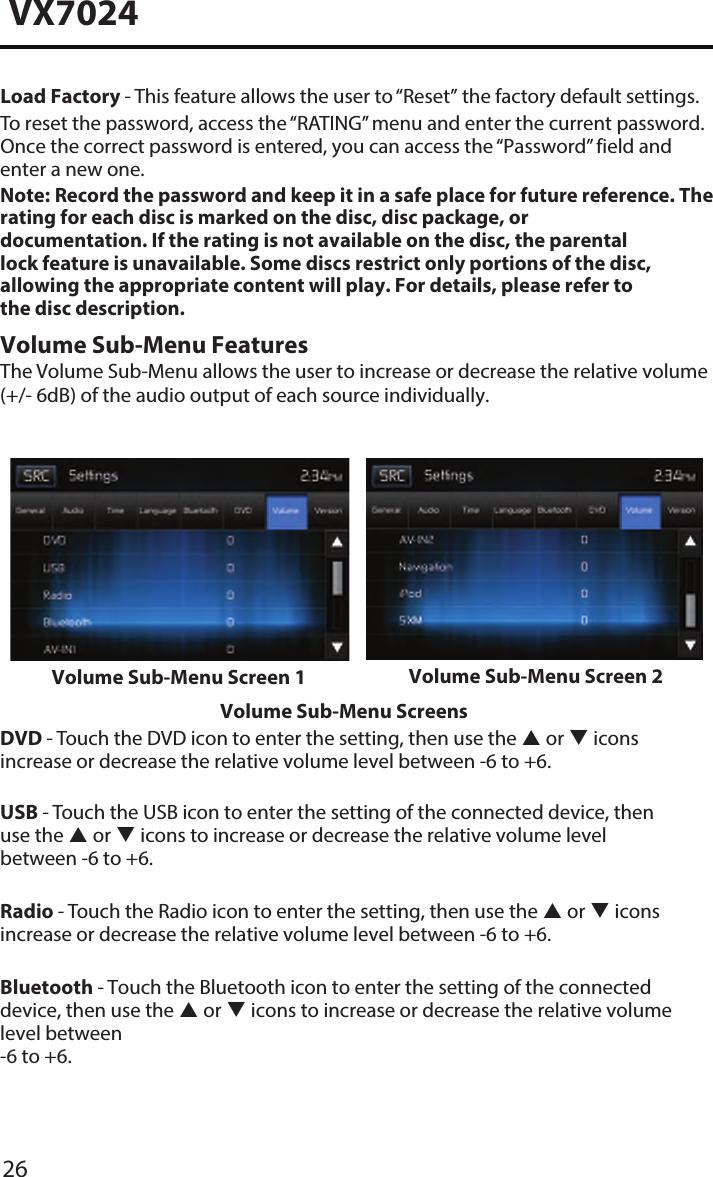 26VX7024Load Factory - This feature allows the user to &ldquo;Reset&rdquo; the factory default settings.To reset the password, access the &ldquo;RATING&rdquo; menu and enter the current password. Once the correct password is entered, you can access the &ldquo;Password&rdquo; field and enter a new one.Note:  Record the password and keep it in a safe place for future reference. The rating for each disc is marked on the disc, disc package, or documentation. If the rating is not available on the disc, the parental lock feature is unavailable. Some discs restrict only portions of the disc, allowing the appropriate content will play. For details, please refer to the disc description.Volume Sub-Menu FeaturesThe Volume Sub-Menu allows the user to increase or decrease the relative volume (+/- 6dB) of the audio output of each source individually.Volume Sub-Menu Screen 1 Volume Sub-Menu Screen 2Volume Sub-Menu ScreensDVD - Touch the DVD icon to enter the setting, then use the  or  icons increase or decrease the relative volume level between -6 to +6.USB - Touch the USB icon to enter the setting of the connected device, then use the  or  icons to increase or decrease the relative volume level  between -6 to +6.Radio - Touch the Radio icon to enter the setting, then use the  or  icons increase or decrease the relative volume level between -6 to +6.Bluetooth - Touch the Bluetooth icon to enter the setting of the connected device, then use the  or  icons to increase or decrease the relative volume level between -6 to +6.