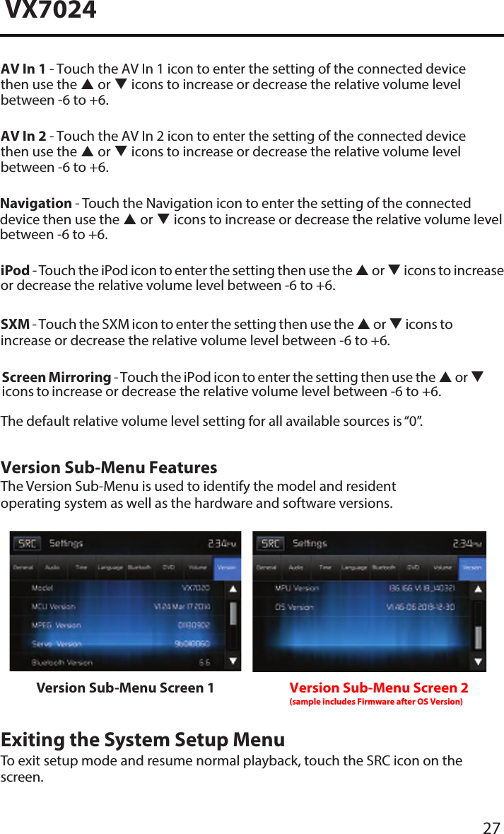 27VX7024AV In 1 - Touch the AV In 1 icon to enter the setting of the connected device then use the  or  icons to increase or decrease the relative volume level  between -6 to +6.AV In 2 - Touch the AV In 2 icon to enter the setting of the connected device then use the  or  icons to increase or decrease the relative volume level  between -6 to +6.iPod - Touch the iPod icon to enter the setting then use the  or  icons to increase or decrease the relative volume level between -6 to +6.SXM - Touch the SXM icon to enter the setting then use the  or  icons to increase or decrease the relative volume level between -6 to +6.The default relative volume level setting for all available sources is &ldquo;0&rdquo;.Version Sub-Menu FeaturesThe Version Sub-Menu is used to identify the model and resident operating system as well as the hardware and software versions.Version Sub-Menu Screen 1 Version Sub-Menu Screen 2(sample includes Firmware after OS Version)Exiting the System Setup MenuTo exit setup mode and resume normal playback, touch the SRC icon on the screen.Navigation - Touch the Navigation icon to enter the setting of the connected device then use the  or  icons to increase or decrease the relative volume level  between -6 to +6.Screen Mirroring - Touch the iPod icon to enter the setting then use the  or  icons to increase or decrease the relative volume level between -6 to +6.