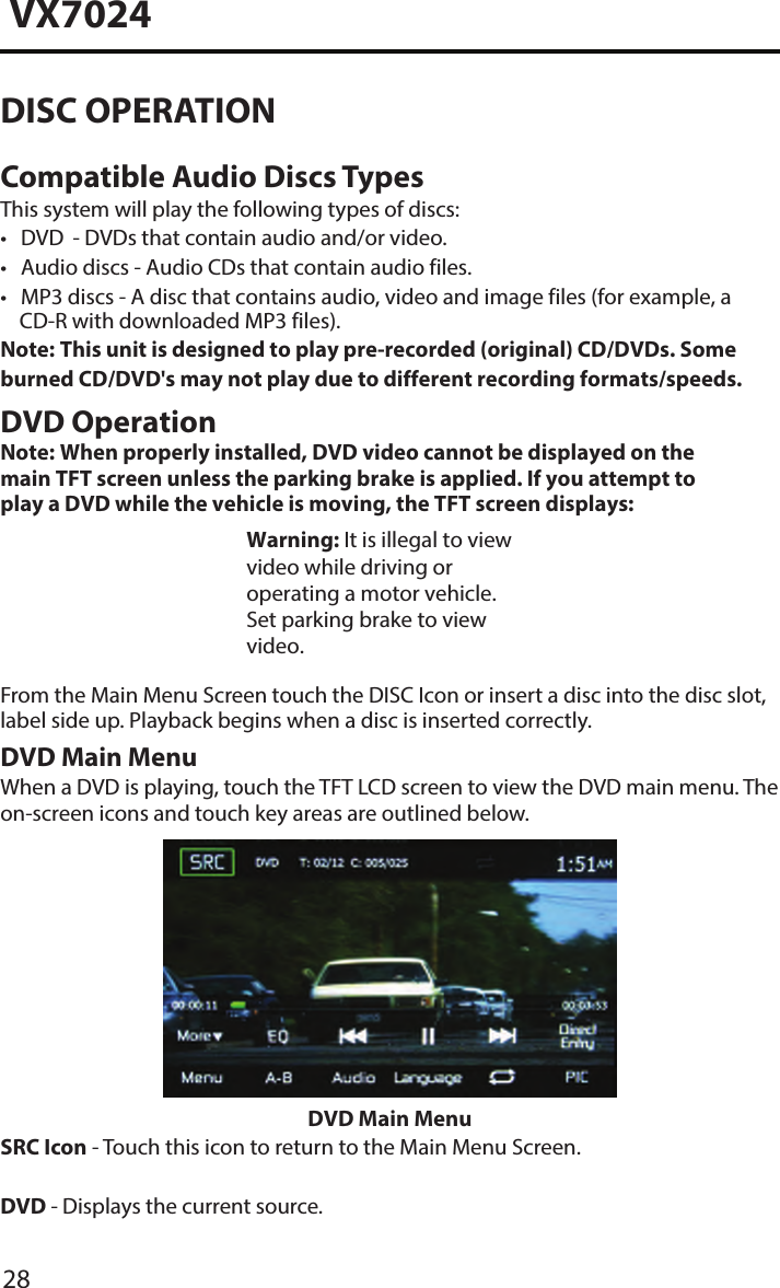 28VX7024DISC OPERATIONCompatible Audio Discs TypesThis system will play the following types of discs:&bull; DVD       - DVDs that contain audio and/or video.&bull; Audio discs - Audio CDs that contain audio files.&bull; MP3 discs -  A disc that contains audio, video and image files (for example, aCD-R with downloaded MP3 files).Note:  This unit is designed to play pre-recorded (original) CD/DVDs. Some burned CD/DVD's may not play due to different recording formats/speeds.DVD OperationNote:  When properly installed, DVD video cannot be displayed on the main TFT screen unless the parking brake is applied. If you attempt to play a DVD while the vehicle is moving, the TFT screen displays: Warning: It is illegal to view video while driving or operating a motor vehicle. Set parking brake to view video.From the Main Menu Screen touch the DISC Icon or insert a disc into the disc slot, label side up. Playback begins when a disc is inserted correctly.DVD Main MenuWhen a DVD is playing, touch the TFT LCD screen to view the DVD main menu. The on-screen icons and touch key areas are outlined below.DVD Main MenuSRC Icon - Touch this icon to return to the Main Menu Screen.DVD - Displays the current source.