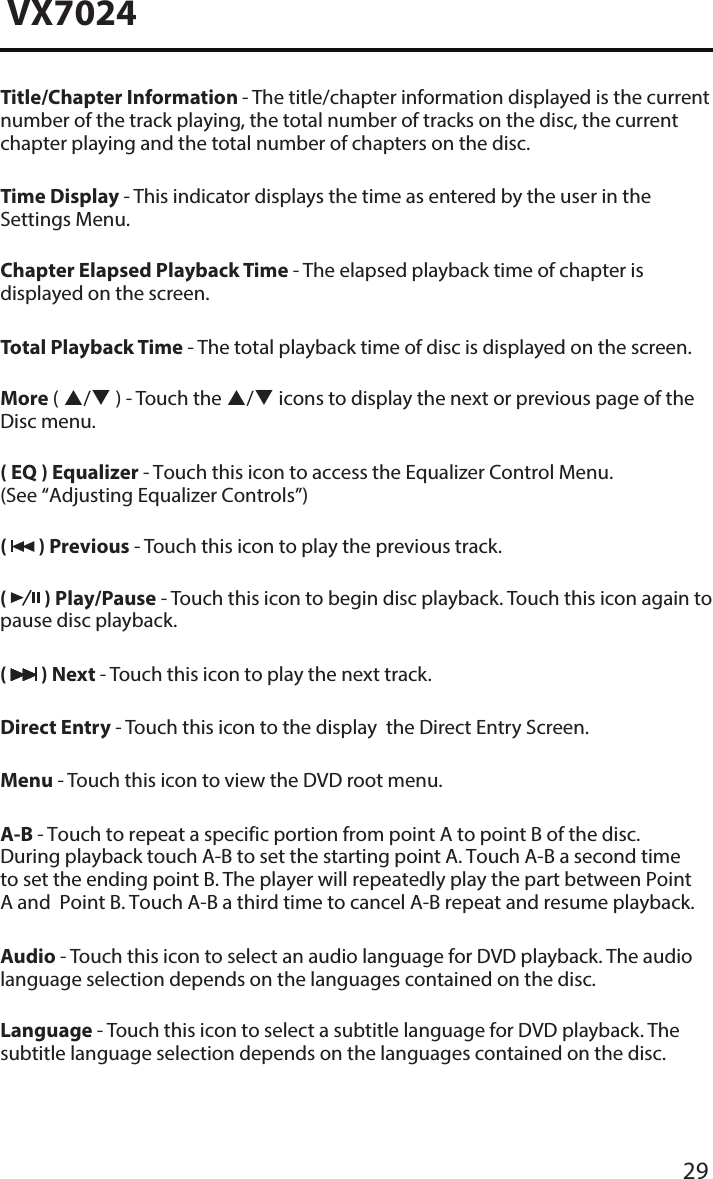 29VX7024Title/Chapter Information - The title/chapter information displayed is the current number of the track playing, the total number of tracks on the disc, the current chapter playing and the total number of chapters on the disc.Time Display - This indicator displays the time as entered by the user in the Settings Menu.Chapter Elapsed Playback Time - The elapsed playback time of chapter is displayed on the screen.Total Playback Time - The total playback time of disc is displayed on the screen.More ( / ) - Touch the / icons to display the next or previous page of the Disc menu.( EQ ) Equalizer - Touch this icon to access the Equalizer Control Menu. (See &ldquo;Adjusting Equalizer Controls&rdquo;)(   ) Previous - Touch this icon to play the previous track.(   ) Play/Pause - Touch this icon to begin disc playback. Touch this icon again to pause disc playback.(   ) Next - Touch this icon to play the next track.Direct Entry - Touch this icon to the display  the Direct Entry Screen.Menu - Touch this icon to view the DVD root menu.A-B - Touch to repeat a specific portion from point A to point B of the disc.During playback touch A-B to set the starting point A. Touch A-B a second timeto set the ending point B. The player will repeatedly play the part between PointA and  Point B. Touch A-B a third time to cancel A-B repeat and resume playback.Audio - Touch this icon to select an audio language for DVD playback. The audio language selection depends on the languages contained on the disc.Language - Touch this icon to select a subtitle language for DVD playback. The subtitle language selection depends on the languages contained on the disc.